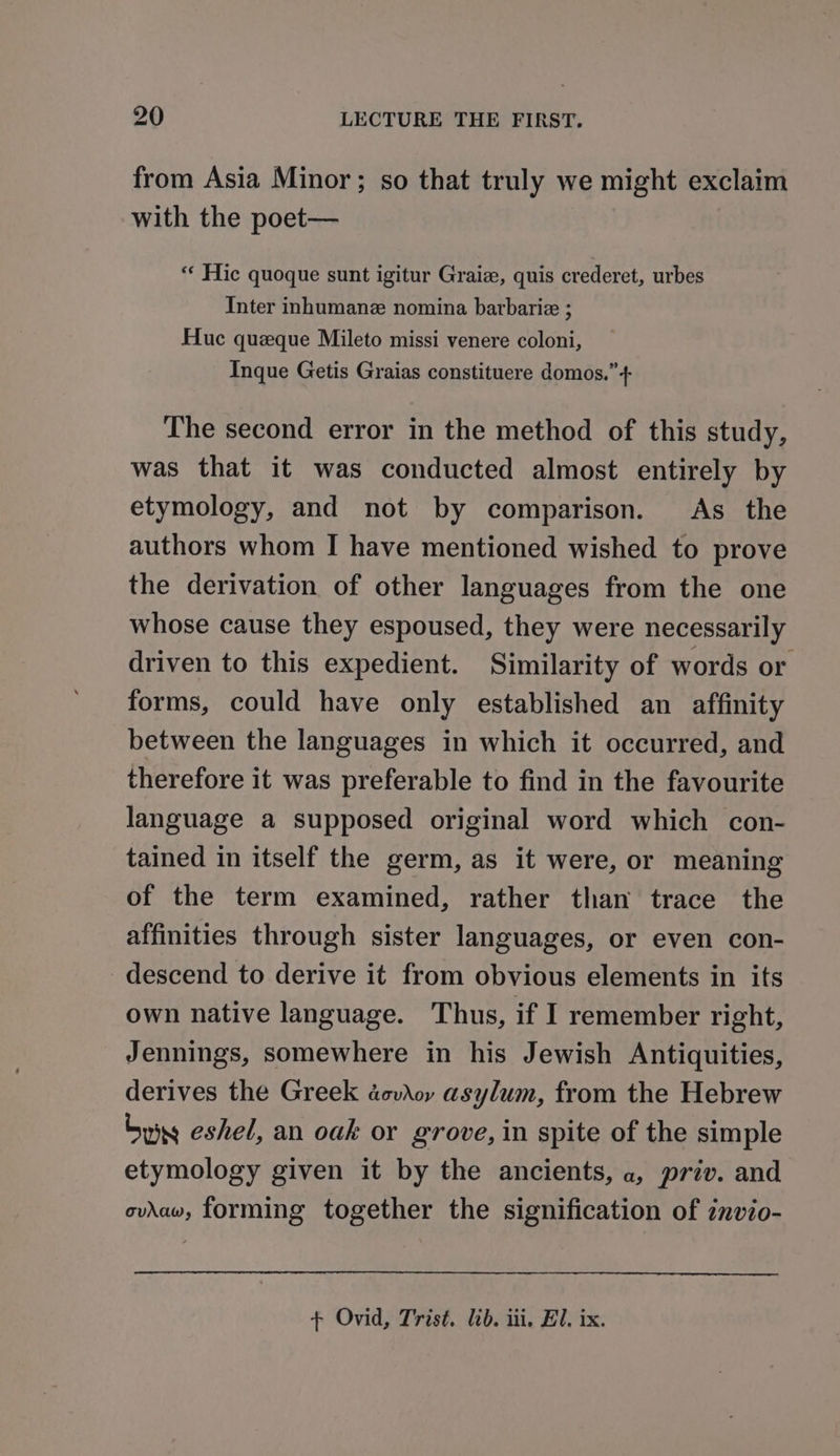 from Asia Minor; so that truly we might exclaim with the poet— “« Hic quoque sunt igitur Graiz, quis crederet, urbes Inter inhumane nomina barbariz ; Huc queque Mileto missi venere coloni, Inque Getis Graias constituere domos.”+ The second error in the method of this study, was that it was conducted almost entirely by etymology, and not by comparison. As the authors whom I have mentioned wished to prove the derivation of other languages from the one whose cause they espoused, they were necessarily driven to this expedient. Similarity of words or forms, could have only established an affinity between the languages in which it occurred, and therefore it was preferable to find in the favourite language a supposed original word which con- tained in itself the germ, as it were, or meaning of the term examined, rather than trace the affinities through sister languages, or even con- descend to derive it from obvious elements in its own native language. Thus, if I remember right, Jennings, somewhere in his Jewish Antiquities, derives the Greek dovior asylum, from the Hebrew bury eshel, an oak or grove, in spite of the simple etymology given it by the ancients, a, priv. and oviaw, forming together the signification of invio- + Ovid, Trist. lib. iii, El, ix.