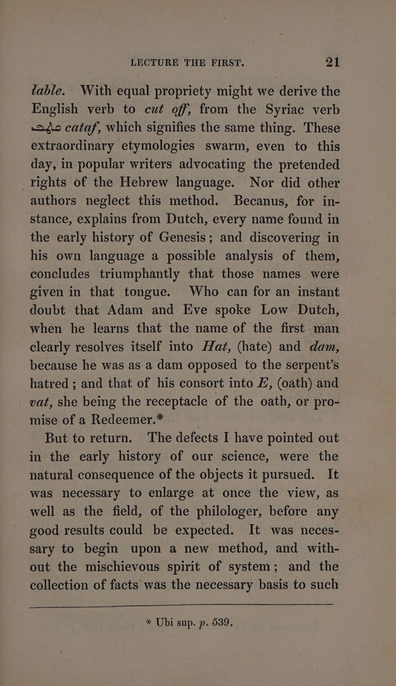 table. With equal propriety might we derive the English verb to cué off, from the Syriac verb aiic cataf, which signifies the same thing. These extraordinary etymologies swarm, even to this day, in popular writers advocating the pretended rights of the Hebrew language. Nor did other authors neglect this method. Becanus, for in- ‘stance, explains from Dutch, every name found in the early history of Genesis; and discovering in his own language a possible analysis of them, concludes triumphantly that those names were given in that tongue. Who can for an instant doubt that Adam and Eve spoke Low Dutch, when he learns that the name of the first man clearly resolves itself into Hat, (hate) and dam, because he was as a dam opposed to the serpent’s hatred ; and that of his consort into £, (oath) and vat, she being the receptacle of the oath, or pro- - mise of a Redeemer.* But to return. The defects I have pointed out in the early history of our science, were the natural consequence of the objects it pursued. It was necessary to enlarge at once the view, as well as the field, of the philologer, before any good results could be expected. It was neces- sary to begin upon a new method, and with- out the mischievous spirit of system; and the collection of facts was the necessary basis to such * Ubi sup. p. 539,