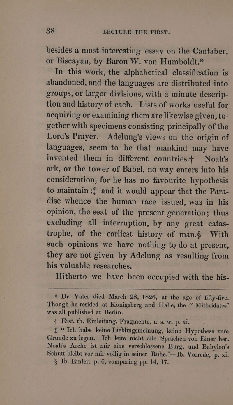besides a most interesting essay on the Cantaber, or Biscayan, by Baron W. von Humboldt.* In this work, the alphabetical classification is abandoned, and the languages are distributed into groups, or larger divisions, with a minute descrip- tion and history of each. Lists of works useful for acquiring or examining them are likewise given, to- gether with specimens consisting principally of the Lord’s Prayer. Adelung’s views on the origin of languages, seem to be that mankind may have invented them in different countries.{ Noah’s ark, or the tower of Babel, no way enters into his consideration, for he has no favourite hypothesis to maintain ;{ and it would appear that the Para- dise whence the human race issued, was in his opinion, the seat of the present generation; thus excluding all interruption, by any great catas- trophe, of the earliest history of man.§ With such opinions we have nothing to do at present, they are not given by Adelung as resulting from his valuable researches. Hitherto we have been occupied with the his- * Dr. Vater died March 28, 1826, at the age of fifty-five. Though he resided at Konigsberg and Halle, the “ Mithridates” was all published at Berlin. + Erst. th. Kinleitung. Fragmente, u.s. w. p. xi. { “Ich habe keine Lieblingsmeinung, keine Hypothese zum Grunde zu legen. Ich leite nicht alle Sprachen von Hiner her. Noah’s Arche ist mir eine verschlossene Burg, und Babylon’s Schutt bleibt vor mir véllig in seiner Ruhe.”—Ib. Vorrede, p. xi. § Ib. Einleit. p. 6, comparing pp. 14, 17.
