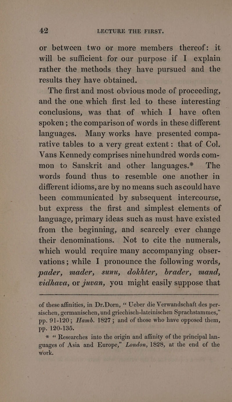 or between two or more members thereof: it will be sufficient for our purpose if I explain rather the methods they have pursued and the results they have obtained. The first and most obvious mode of proceeding, and the one which first led to these interesting conclusions, was that of which I have often — spoken ; the comparison of words in these different languages. Many works have presented compa- rative tables to a very great extent: that of Col. Vans Kennedy comprises ninehundred words com- mon to Sanskrit and other languages.* The words found thus to resemble one another in different idioms, are by no means such ascould have been communicated by subsequent intercourse, but express the first and simplest elements of language, primary ideas such as must have existed from the beginning, and scarcely ever change their denominations. Not to cite the numerals, which would require many accompanying obser- vations; while I pronounce the following words, pader, mader, sunu, dokhter, brader, mand, vidhava, or juvan, you might easily suppose that of these affinities, in Dr.Dorn, “ Ueber die Verwandschaft des per- sischen, germanischen, und griechisch-lateinischen Sprachstammes,” pp. 91-120; Hamb. 1827; and of those who have opposed them, pp. 120-135. * « Researches into the origin and affinity of the principal lan- guages of Asia and Europe,” London, 1828, at the end of the work.