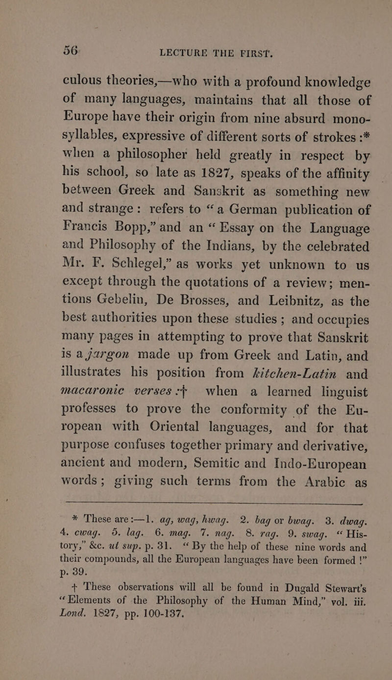 culous theories,—who with a profound knowledge of many languages, maintains that all those of Europe have their origin from nine absurd mono- syllables, expressive of different sorts of strokes :* when a philosopher held greatly in respect by his school, so late as 1827, speaks of the affinity between Greek and Sanskrit as something new and strange: refers to “a German publication of Francis Bopp,” and an ‘“ Essay on the Language and Philosophy of the Indians, by the celebrated Mr. F. Schlegel,” as works yet unknown to us except through the quotations of a review; men- tions Gebelin, De Brosses, and Leibnitz, as the best authorities upon these studies ; and occupies many pages in attempting to prove that Sanskrit is a jargon made up from Greek and Latin, and illustrates his position from kitchen-Latin and macaronie verses: when a learned linguist professes to prove the conformity of the Eu- ropean with Oriental languages, and for that purpose confuses together primary and derivative, ancient and modern, Semitic and Indo-European words; giving such terms from the Arabic as * These are:—l. ag, wag, hwag. 2. bag or bwag. 3. dwagq. 4, cwag. 5. lag. 6. mag. 7. nag. 8. rag. 9. swag. “ His- tory,” &amp;c. ud sup. p. 31. “ By the help of these nine words and their compounds, all the European languages have been formed !” p.'39: + These observations will all be found in Dugald Stewart's “Elements of the Philosophy of the Human Mind,” vol. iii. Lond. 1827, pp. 100-137.