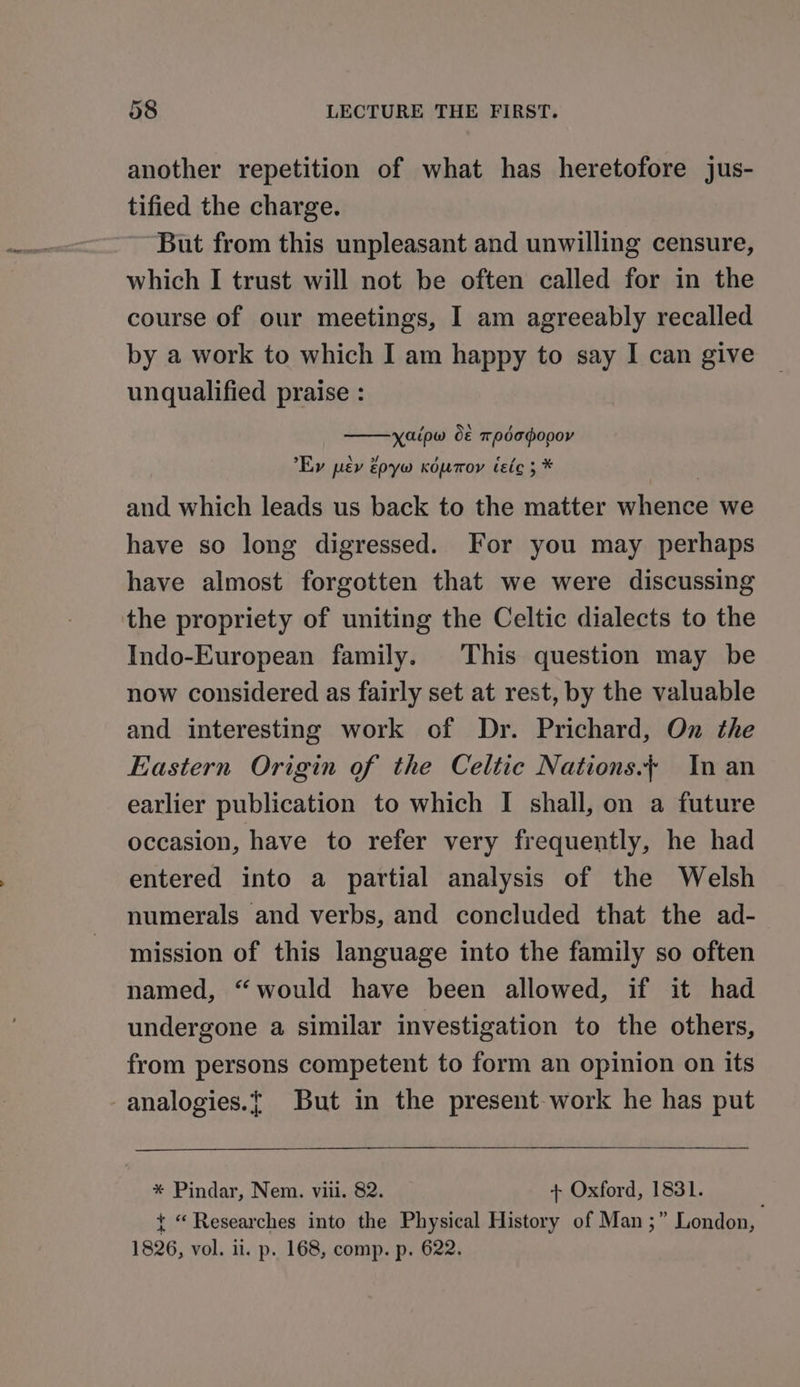 another repetition of what has heretofore jus- tified the charge. But from this unpleasant and unwilling censure, which I trust will not be often called for in the course of our meetings, I am agreeably recalled by a work to which I am happy to say I can give unqualified praise : Kaipw o&amp; todapopor Ey pev épyw Kouroy ieic 3 * | and which leads us back to the matter whence we have so long digressed. For you may perhaps have almost forgotten that we were discussing the propriety of uniting the Celtic dialects to the Indo-European family. This question may be now considered as fairly set at rest, by the valuable and interesting work of Dr. Prichard, On the Eastern Origin of the Celtic Nations. In an earlier publication to which I shall, on a future occasion, have to refer very frequently, he had entered into a partial analysis of the Welsh numerals and verbs, and concluded that the ad- mission of this language into the family so often named, “would have been allowed, if it had undergone a similar investigation to the others, from persons competent to form an opinion on its analogies.t But in the present-work he has put * Pindar, Nem. vit. 82. + Oxford, 1831. t “Researches into the Physical History of Man ;” London, 1826, vol. ii. p. 168, comp. p. 622.