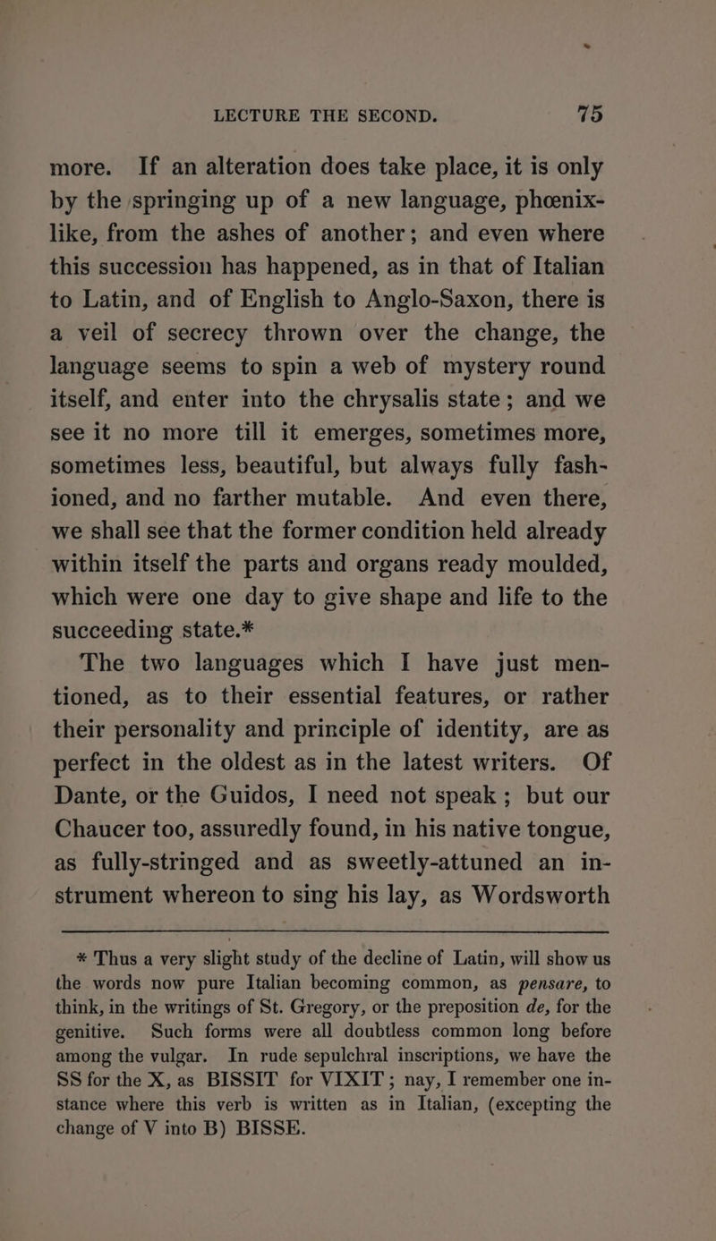 more. If an alteration does take place, it is only by the springing up of a new language, phoenix- like, from the ashes of another; and even where this succession has happened, as in that of Italian to Latin, and of English to Anglo-Saxon, there is a veil of secrecy thrown over the change, the language seems to spin a web of mystery round itself, and enter into the chrysalis state; and we see it no more till it emerges, sometimes more, sometimes less, beautiful, but always fully fash- ioned, and no farther mutable. And even there, we shall see that the former condition held already within itself the parts and organs ready moulded, which were one day to give shape and life to the succeeding state.* The two languages which I have just men- tioned, as to their essential features, or rather their personality and principle of identity, are as perfect in the oldest as in the latest writers. Of Dante, or the Guidos, I need not speak ; but our Chaucer too, assuredly found, in his native tongue, as fully-stringed and as sweetly-attuned an in- strument whereon to sing his lay, as Wordsworth * Thus a very slight study of the decline of Latin, will show us the words now pure Italian becoming common, as pensare, to think, in the writings of St. Gregory, or the preposition de, for the genitive. Such forms were all doubtless common long before among the vulgar. In rude sepulchral inscriptions, we have the SS for the X, as BISSIT for VIXIT; nay, I remember one in- stance where this verb is written as in Italian, (excepting the change of V into B) BISSE.