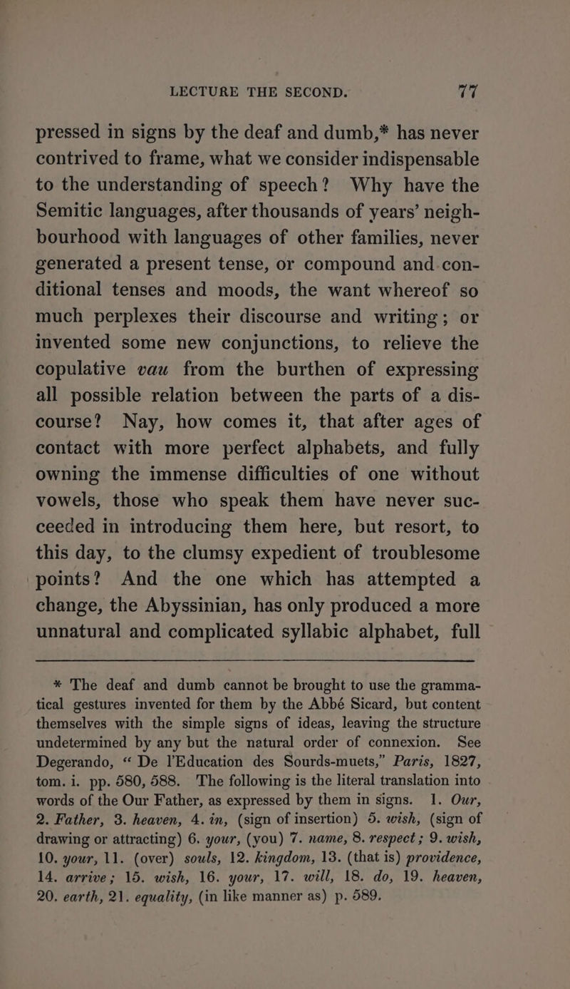 pressed in signs by the deaf and dumb,* has never contrived to frame, what we consider indispensable to the understanding of speech? Why have the Semitic languages, after thousands of years’ neigh- bourhood with languages of other families, never generated a present tense, or compound and.con- ditional tenses and moods, the want whereof so much perplexes their discourse and writing; or invented some new conjunctions, to relieve the copulative vauw from the burthen of expressing all possible relation between the parts of a dis- course? Nay, how comes it, that after ages of contact with more perfect alphabets, and fully owning the immense difficulties of one without vowels, those who speak them have never suc- ceeded in introducing them here, but resort, to this day, to the clumsy expedient of troublesome points? And the one which has attempted a change, the Abyssinian, has only produced a more unnatural and complicated syllabic alphabet, full * The deaf and dumb cannot be brought to use the gramma- tical gestures invented for them by the Abbé Sicard, but content themselves with the simple signs of ideas, leaving the structure undetermined by any but the natural order of connexion. See Degerando, “ De l’Education des Sourds-muets,” Paris, 1827, tom. i. pp. 580, 588. The following is the literal translation into words of the Our Father, as expressed by them in signs. 1. Our, 2. Father, 3. heaven, 4. in, (sign of insertion) 5. wish, (sign of drawing or attracting) 6. your, (you) 7. name, 8. respect ; 9. wish, 10. your, 11. (over) souls, 12. kingdom, 13. (that is) providence, 14. arrive; 15. wish, 16. your, 17. will, 18. do, 19. heaven, 20. earth, 21. equality, (in like manner as) p. 589.