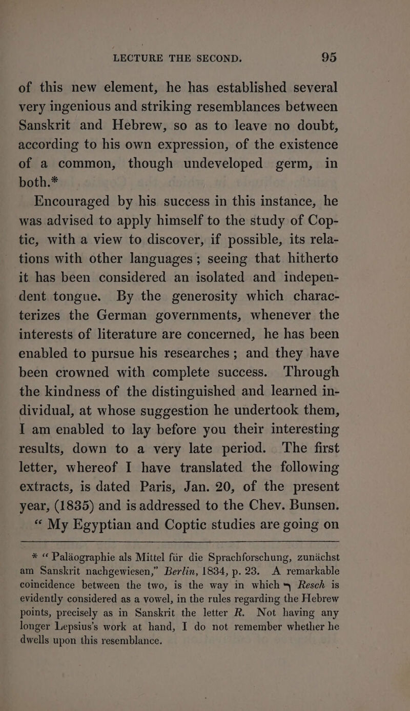 of this new element, he has established several very ingenious and striking resemblances between Sanskrit and Hebrew, so as to leave no doubt, according to his own expression, of the existence of a common, though undeveloped germ, in both.* Encouraged by his success in this instance, he was advised to apply himself to the study of Cop- tic, with a view to discover, if possible, its rela- tions with other languages; seeing that hitherte it has been considered an isolated and indepen- dent tongue. By the generosity which charac- terizes the German governments, whenever the interests of literature are concerned, he has been enabled to pursue his researches; and they have been crowned with complete success. Through the kindness of the distinguished and learned in- dividual, at whose suggestion he undertook them, I am enabled to lay before you their interesting results, down to a very late period. The first letter, whereof I have translated the following extracts, is dated Paris, Jan. 20, of the present year, (1835) and is addressed to the Chev. Bunsen. “ My Egyptian and Coptic studies are going on * « Palaographie als Mittel fur die Sprachforschung, zunachst am Sanskrit nachgewiesen,” Berlin, 1834, p. 23. A remarkable coincidence between the two, is the way in which Resch is evidently considered as a vowel, in the rules regarding the Hebrew points, precisely as in Sanskrit the letter R. Not having any longer Lepsius’s work at hand, I do not remember whether he dwells upon this resemblance.