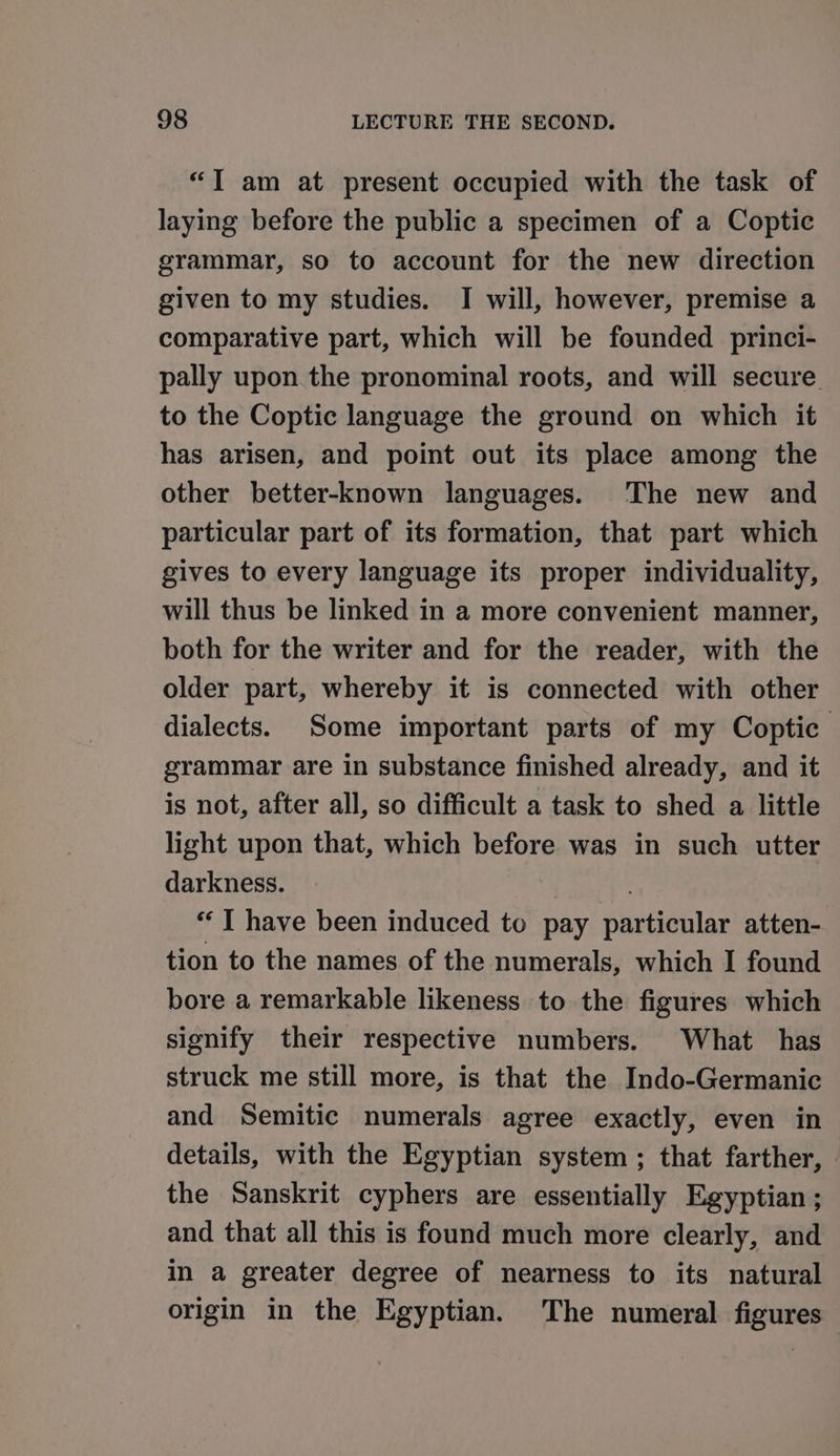 “T am at present occupied with the task of laying before the public a specimen of a Coptic grammar, so to account for the new direction given to my studies. I will, however, premise a comparative part, which will be founded princi- pally upon the pronominal roots, and will secure to the Coptic language the ground on which it has arisen, and point out its place among the other better-known languages. The new and particular part of its formation, that part which gives to every language its proper individuality, will thus be linked in a more convenient manner, both for the writer and for the reader, with the older part, whereby it is connected with other dialects. Some important parts of my Coptic grammar are in substance finished already, and it is not, after all, so difficult a task to shed a little light upon that, which before was in such utter darkness. “‘T have been induced to pay particular atten- tion to the names of the numerals, which I found bore a remarkable likeness to the figures which signify their respective numbers. What has struck me still more, is that the Indo-Germanic and Semitic numerals agree exactly, even in details, with the Egyptian system ; that farther, the Sanskrit cyphers are essentially Egyptian ; and that all this is found much more clearly, and in a greater degree of nearness to its natural origin in the Egyptian. The numeral figures