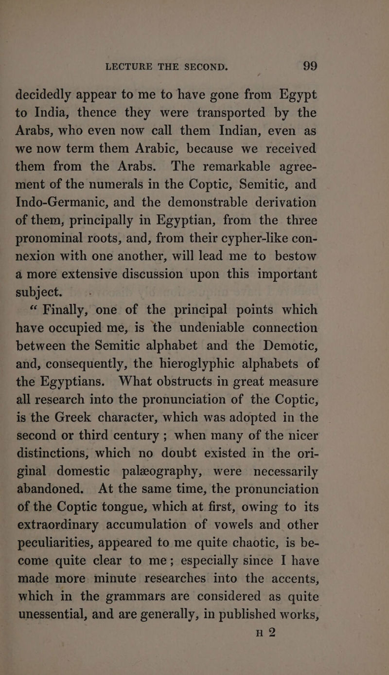 decidedly appear to me to have gone from Egypt to India, thence they were transported by the Arabs, who even now call them Indian, even as we now term them Arabic, because we received them from the Arabs. The remarkable agree- ment of the numerals in the Coptic, Semitic, and Indo-Germanic, and the demonstrable derivation of them, principally in Egyptian, from the three pronominal roots, and, from their cypher-like con- nexion with one another, will lead me to bestow a more extensive discussion upon this important subject. “ Finally, one of the principal points which have occupied me, is the undeniable connection between the Semitic alphabet and the Demotic, and, consequently, the hieroglyphic alphabets of the Egyptians. What obstructs in great measure all research into the pronunciation of the Coptic, is the Greek character, which was adopted in the second or third century ; when many of the nicer distinctions, which no doubt existed in the ori- ginal domestic paleography, were necessarily abandoned. At the same time, the pronunciation of the Coptic tongue, which at first, owing to its extraordinary accumulation of vowels and other peculiarities, appeared to me quite chaotic, is be- come quite clear to me; especially since I have made more minute researches into the accents, which in the grammars are considered as quite unessential, and are generally, in published works, n 2