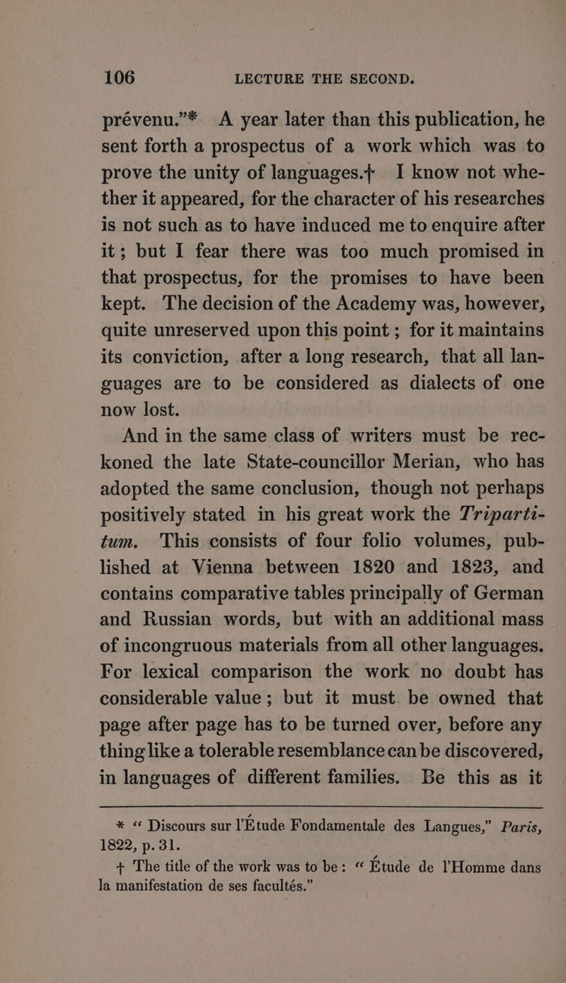 prévenu.”* A year later than this publication, he sent forth a prospectus of a work which was to prove the unity of languages.f I know not whe- ther it appeared, for the character of his researches is not such as to have induced me to enquire after it; but I fear there was too much promised in~ that prospectus, for the promises to have been kept. The decision of the Academy was, however, quite unreserved upon this point ; for it maintains its conviction, after a long research, that all lan- guages are to be considered as dialects of one now lost. And in the same class of writers must be rec- koned the late State-councillor Merian, who has adopted the same conclusion, though not perhaps positively stated in his great work the Trzpartz- tum. This consists of four folio volumes, pub- lished at Vienna between 1820 and 1823, and contains comparative tables principally of German and Russian words, but with an additional mass of incongruous materials from all other languages. For lexical comparison the work no doubt has considerable value ; but it must. be owned that page after page has to be turned over, before any thing like a tolerable resemblance can be discovered, in languages of different families. Be this as it * « Discours sur l’Etude Fondamentale des Langues,” Paris, 1822, p. 31. + The title of the work was to be: “ Etude de Homme dans la manifestation de ses facultés.”