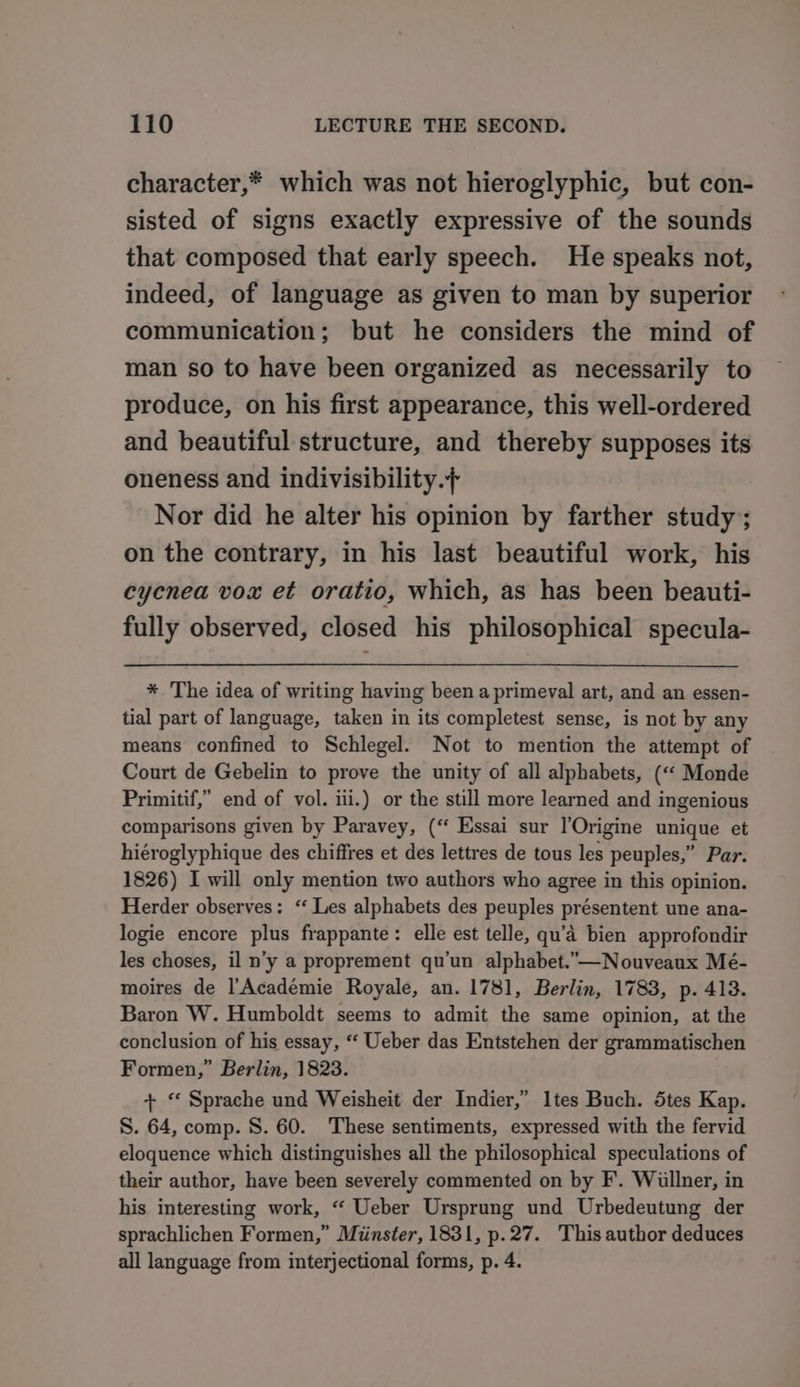 character,* which was not hieroglyphic, but con- sisted of signs exactly expressive of the sounds that composed that early speech. He speaks not, indeed, of language as given to man by superior communication; but he considers the mind of man so to have been organized as necessarily to produce, on his first appearance, this well-ordered and beautiful structure, and thereby supposes its oneness and indivisibility.+ Nor did he alter his opinion by farther study; on the contrary, in his last beautiful work, his cycnea vox et oratio, which, as has been beauti- fully observed, closed his philosophical specula- * The idea of writing having been a primeval art, and an essen- tial part of language, taken in its completest sense, is not by any means confined to Schlegel. Not to mention the attempt of Court de Gebelin to prove the unity of all alphabets, («« Monde Primitif,” end of vol. iii.) or the still more learned and ingenious comparisons given by Paravey, (“ Essai sur l’Origine unique et hiéroglyphique des chiffres et des lettres de tous les peuples,” Par. 1826) I will only mention two authors who agree in this opinion. Herder observes: ‘ Les alphabets des peuples présentent une ana- logie encore plus frappante: elle est telle, qu’a bien approfondir les choses, il n’y a proprement qu’un alphabet.”—Nouveaux Mé- moires de |’Académie Royale, an. 1781, Berlin, 1783, p. 413. Baron W. Humboldt seems to admit the same opinion, at the conclusion of his essay, ‘“‘ Ueber das Entstehen der grammatischen Formen,” Berlin, 1823. + “ Sprache und Weisheit der Indier,” Ites Buch. dtes Kap. S. 64, comp. 8. 60. These sentiments, expressed with the fervid eloquence which distinguishes all the philosophical speculations of their author, have been severely commented on by F. Willner, in his interesting work, “ Ueber Ursprung und Urbedeutung der sprachlichen Formen,” Minster, 1831, p.27. This author deduces all language from interjectional forms, p. 4.