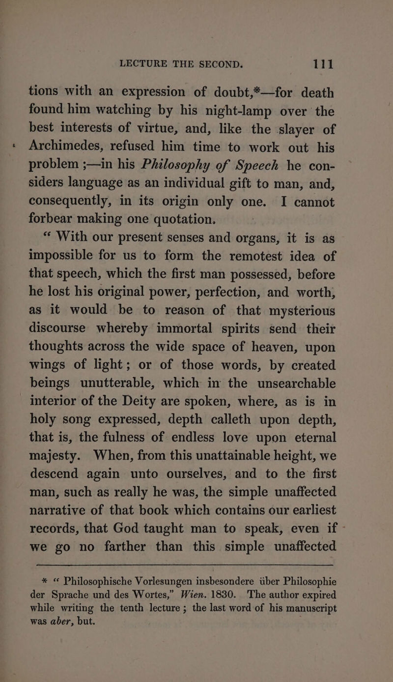 tions with an expression of doubt,*—for death found him watching by his night-lamp over the best interests of virtue, and, like the slayer of Archimedes, refused him time to work out his problem ;—in his Philosophy of Speech he con- siders language as an individual gift to man, and, consequently, in its origin only one. I cannot forbear making one quotation. “‘ With our present senses and organs, it is as impossible for us to form the remotest idea of that speech, which the first man possessed, before he lost his original power, perfection, and worth, as it would be to reason of that mysterious discourse whereby immortal spirits send their thoughts across the wide space of heaven, upon wings of light; or of those words, by created beings unutterable, which in the unsearchable interior of the Deity are spoken, where, as is in holy song expressed, depth calleth upon depth, that is, the fulness of endless love upon eternal majesty. When, from this unattainable height, we descend again unto ourselves, and to the first man, such as really he was, the simple unaffected narrative of that book which contains our earliest records, that God taught man to speak, even if - we go no farther than this simple unaffected * «© Philosophische Vorlesungen insbesondere uber Philosophie der Sprache und des Wortes,” Wien. 1830. The author expired while writing the tenth lecture ; the last word of his manuscript was aber, but. ;