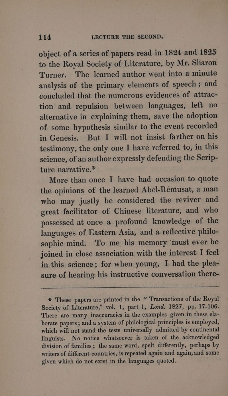 object of a series of papers read in 1824 and 1825 to the Royal Society of Literature, by Mr. Sharon Turner. The learned author went into a minute analysis of the primary elements of speech; and concluded that the numerous evidences of attrac- tion and repulsion between languages, left no ~ alternative in explaining them, save the adoption of some hypothesis similar to the event recorded in Genesis. But I will not insist farther on his testimony, the only one I have referred to, in this science, of an author expressly defending the Scrip- ture narrative.* More than once I have had occasion to quote the opinions of the learned Abel-Remusat, a man who may justly be considered the reviver and great facilitator of Chinese literature, and who possessed at once a profound knowledge of the languages of Eastern Asia, and a reflective philo- sophic mind. To me his memory must ever be joined in close association with the interest I feel in this science; for when young, I had the plea- sure of hearing his instructive conversation there- * These papers are printed in the “ Transactions of the Royal Society of Literature,” vol. 1, part 1, Lond. 1827, pp. 17-106. There are many inaccuracies in the examples given in these ela- borate papers; and a system of philological principles is employed, which will not stand the tests universally admitted by continental linguists. No notice whatsoever is taken of the acknowledged division of families; the same word, spelt differently, perhaps by writers of different countries, is repeated again and again, and some given which do not exist in the languages quoted.