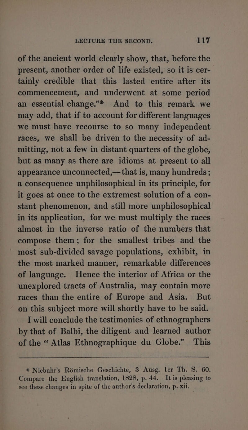 of the ancient world clearly show, that, before the present, another order of life existed, so it is cer- tainly credible that this lasted entire after its commencement, and underwent at some period an essential change.”* And to this remark we may add, that if to account for different languages we must have recourse to so many independent races, we shall be driven to the necessity of ad- mitting, not a few in distant quarters of the globe, but as many as there are idioms at present to all appearance unconnected,— that is, many hundreds; a consequence unphilosophical in its principle, for it goes at once to the extremest solution of a con- stant phenomenon, and still more unphilosophical in its application, for we must multiply the races almost in the inverse ratio of the numbers that compose them; for the smallest tribes and the most sub-divided savage populations, exhibit, in the most marked manner, remarkable differences of language. Hence the interior of Africa or the unexplored tracts of Australia, may contain more races than the entire of Europe and Asia. But on this subject more will shortly have to be said. I will conclude the testimonies of ethnographers by that of Balbi, the diligent and learned author of the “ Atlas Ethnographique du Globe.” This * Niebuhr’s Romische Geschichte, 3 Ausg. ler Th. S. 60. Compare the English translation, 1828, p. 44. It is pleasing to see these changes in spite of the author's declaration, p. xii. —