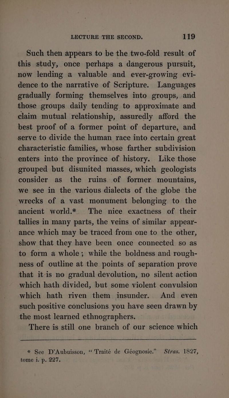 Such then appears to be the two-fold result of this study, once perhaps a dangerous pursuit, now lending a valuable and ever-growing evi- dence to the narrative of Scripture. Languages gradually forming themselves into groups, and those groups daily tending to approximate and claim mutual relationship, assuredly afford the best proof of a former point of departure, and serve to divide the human race into certain great characteristic families, whose farther subdivision enters into the province of history. Like those grouped but disunited masses, which geologists consider as the ruins. of former mountains, we see in the various dialects of the globe the wrecks of a vast monument belonging to the ancient world.* The nice exactness of their tallies in many parts, the veins of similar appear- ance which may be traced from one to the other, show that they have been once connected so as to form a whole; while the boldness and rough- ness of outline at the points of separation prove that itis no gradual devolution, no silent action which hath divided, but some violent convulsion which hath riven them insunder. And even such positive conclusions you have seen drawn by the most learned ethnographers. There is still one branch of our science which * See D’Aubuisson, “ Traité de Géognosie.” Stras. 1827, tome i. p. 227. |