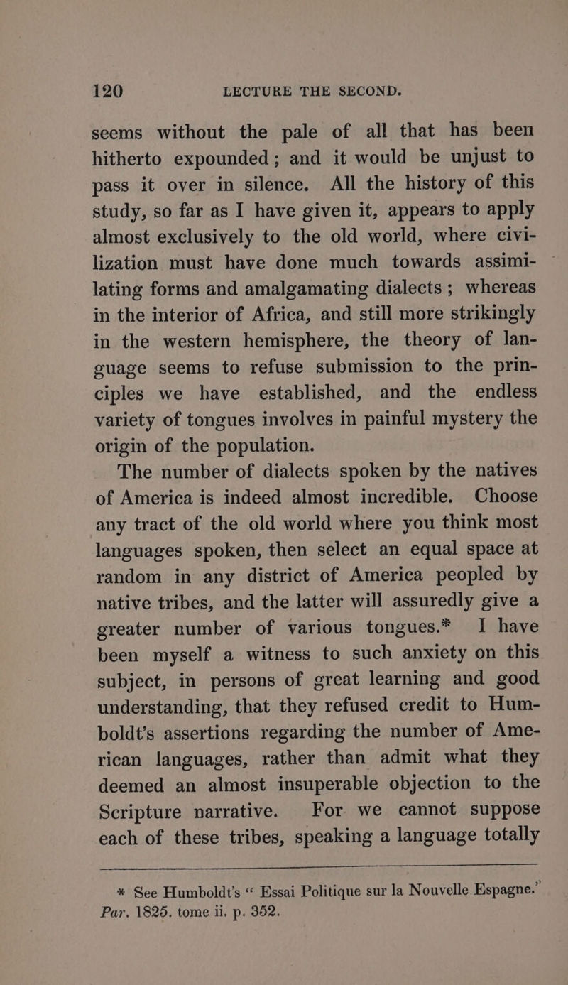 seems without the pale of all that has been hitherto expounded ; and it would be unjust to pass it over in silence. All the history of this study, so far as I have given it, appears to apply almost exclusively to the old world, where civi- lization must have done much towards assimi- lating forms and amalgamating dialects ; whereas in the interior of Africa, and still more strikingly in the western hemisphere, the theory of lan- guage seems to refuse submission to the prin- ciples we have established, and the endless variety of tongues involves in painful mystery the origin of the population. The number of dialects spoken by the natives of America is indeed almost incredible. Choose any tract of the old world where you think most languages spoken, then select an equal space at random in any district of America peopled by native tribes, and the latter will assuredly give a greater number of various tongues.* I have been myself a witness to such anxiety on this subject, in persons of great learning and good understanding, that they refused credit to Hum- boldt’s assertions regarding the number of Ame- rican languages, rather than admit what they deemed an almost insuperable objection to the Scripture narrative. For we cannot suppose each of these tribes, speaking a language totally * See Humboldt’s « Essai Politique sur la Nouvelle Espagne.” Par. 1825. tome ii. p. 352.