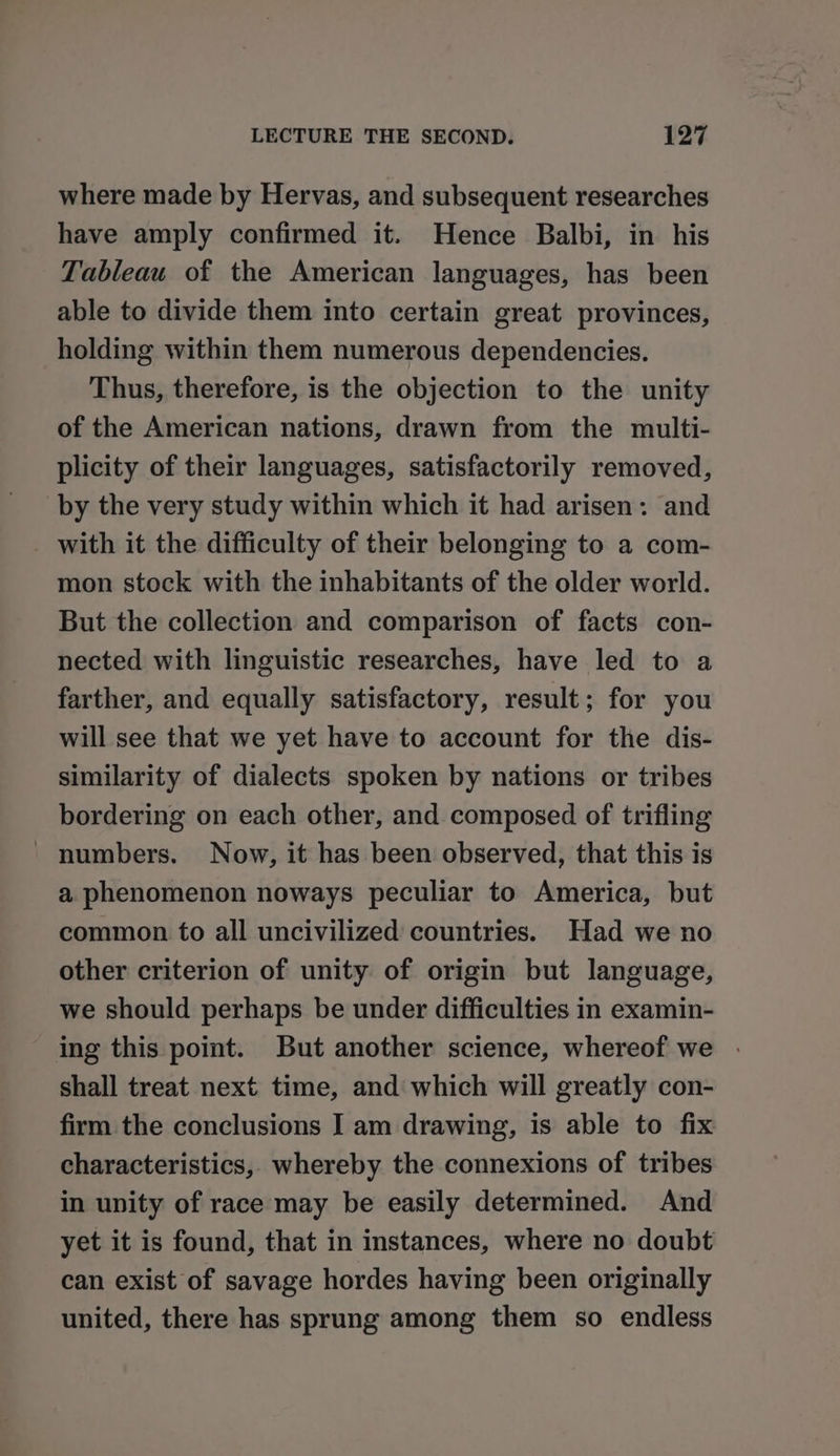 where made by Hervas, and subsequent researches have amply confirmed it. Hence Balbi, in his Tableau of the American languages, has been able to divide them into certain great provinces, holding within them numerous dependencies. Thus, therefore, is the objection to the unity of the American nations, drawn from the multi- plicity of their languages, satisfactorily removed, by the very study within which it had arisen: and _ with it the difficulty of their belonging to a com- mon stock with the inhabitants of the older world. But the collection and comparison of facts con- nected with linguistic researches, have led to a farther, and equally satisfactory, result; for you will see that we yet have to account for the dis- similarity of dialects spoken by nations or tribes bordering on each other, and composed of trifling numbers. Now, it has been observed, that this is a phenomenon noways peculiar to America, but common to all uncivilized countries. Had we no other criterion of unity of origin but language, we should perhaps be under difficulties in examin- ing this point. But another science, whereof we shall treat next time, and which will greatly con- firm the conclusions I am drawing, is able to fix characteristics, whereby the connexions of tribes in unity of race may be easily determined. And yet it is found, that in instances, where no doubt can exist of savage hordes having been originally united, there has sprung among them so endless