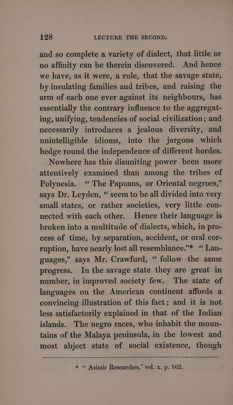 and so complete a variety of dialect, that little or no affinity can be therein discovered. And hence we have, as it were, a rule, that the savage state, by insulating families and tribes, and raising the arm of each one ever against its neighbours, has essentially the contrary influence to the aggregat- — ing, unifying, tendencies of social civilization; and necessarily introduces a jealous diversity, and unintelligible idioms, into the jargons which hedge round the independence of different hordes. Nowhere has this disuniting power been more attentively examined than among the tribes of Polynesia. ‘The Papuans, or Oriental negroes,” says Dr. Leyden, “ seem to be all divided into very small states, or rather societies, very little con- nected with each other. Hence their language is broken into a multitude of dialects, which, in pro- cess of time, by separation, accident, or oral cor- ruption, have nearly lost all resemblance.”* “ Lan- guages,” says Mr. Crawfurd, “ follow the same progress. In the savage state they are great in number, in improved society few. The state of languages on the American continent affords a convincing illustration of this fact; and it is not less satisfactorily explained in that of the Indian islands. The negro races, who inhabit the moun- tains of the Malaya peninsula, in the lowest and most abject state of social existence, though * « Asiatic Researches,” vol. x. p. 162.