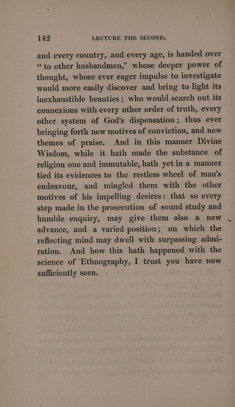 and every country, and every age, is handed over “to other husbandmen,” whose deeper power of thought, whose ever eager impulse to investigate would more easily discover and bring to light its inexhaustible beauties ; who would search out its connexions with every other order of truth, every other system of God’s dispensation; thus ever bringing forth new motives of conviction, and new themes of praise. And in this manner Divine Wisdom, while it hath made the substance of religion one and immutable, hath yet in a manner tied its evidences to the restless wheel of man’s endeavour, and mingled them with the other motives of his impelling desires: that so every step made in the prosecution of sound study and humble enquiry, may give them also a new advance, and a varied position; on which the reflecting mind may dwell with surpassing admi- ration. And how this hath happened with the science of Ethnography, I trust you have now sufficiently seen.