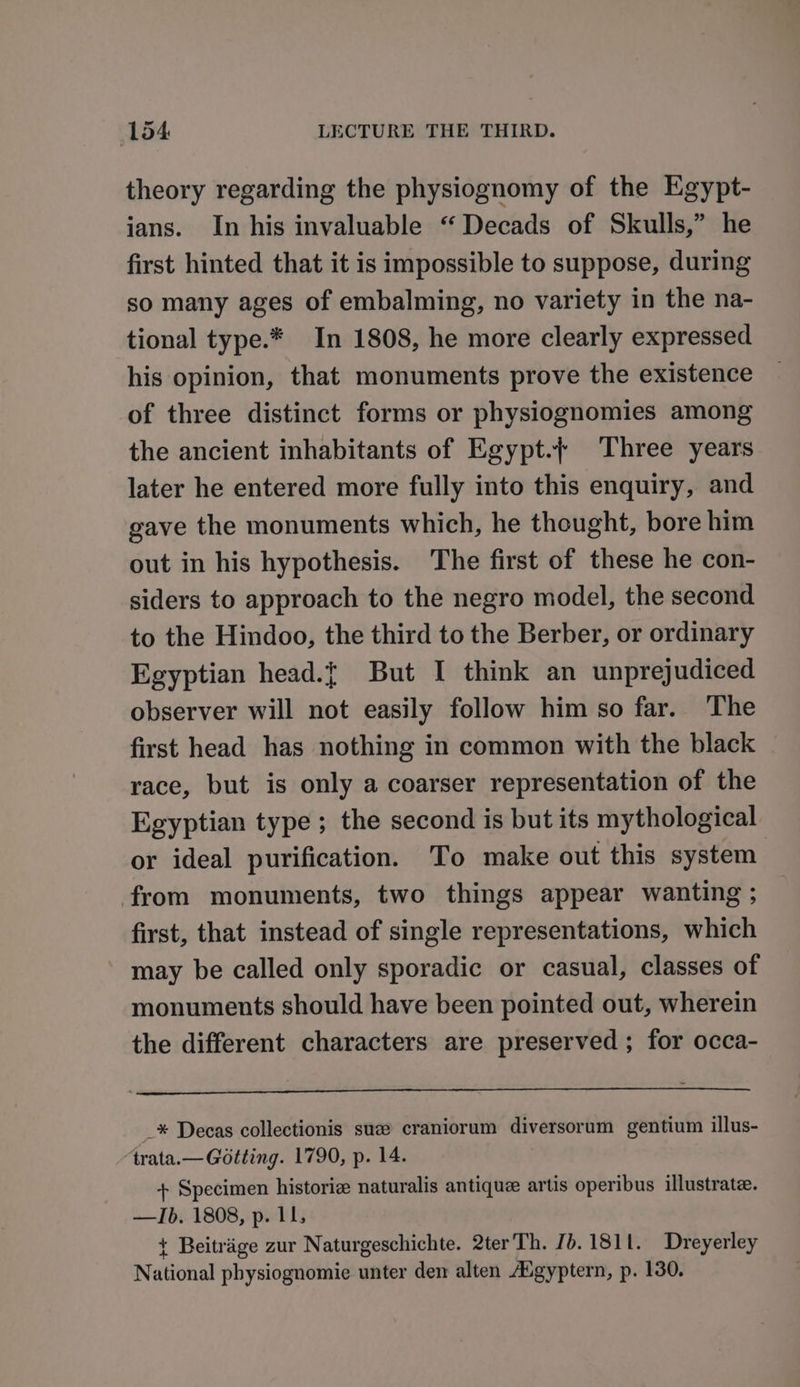 theory regarding the physiognomy of the Egypt- ians. In his invaluable “Decads of Skulls,” he first hinted that it is impossible to suppose, during so many ages of embalming, no variety in the na- tional type.* In 1808, he more clearly expressed his opinion, that monuments prove the existence of three distinct forms or physiognomies among the ancient inhabitants of Egypt.{ Three years later he entered more fully into this enquiry, and gave the monuments which, he theught, bore him out in his hypothesis. The first of these he con- siders to approach to the negro model, the second to the Hindoo, the third to the Berber, or ordinary Egyptian head.{ But I think an unprejudiced observer will not easily follow him so far. The first head has nothing in common with the black race, but is only a coarser representation of the Egyptian type; the second is but its mythological or ideal purification. To make out this system from monuments, two things appear wanting ; first, that instead of single representations, which may be called only sporadic or casual, classes of monuments should have been pointed out, wherein the different characters are preserved ; for occa- _* Decas collectionis sue craniorum diversorum gentium illus- “‘trata.— Gotting. 1790, p. 14. + Specimen historiz naturalis antique artis operibus illustrate. —Ib. 1808, p. 11, { Beitrige zur Naturgeschichte. 2terTh. Jb. 1811. Dreyerley National physiognomie unter den alten A’gyptern, p. 130.