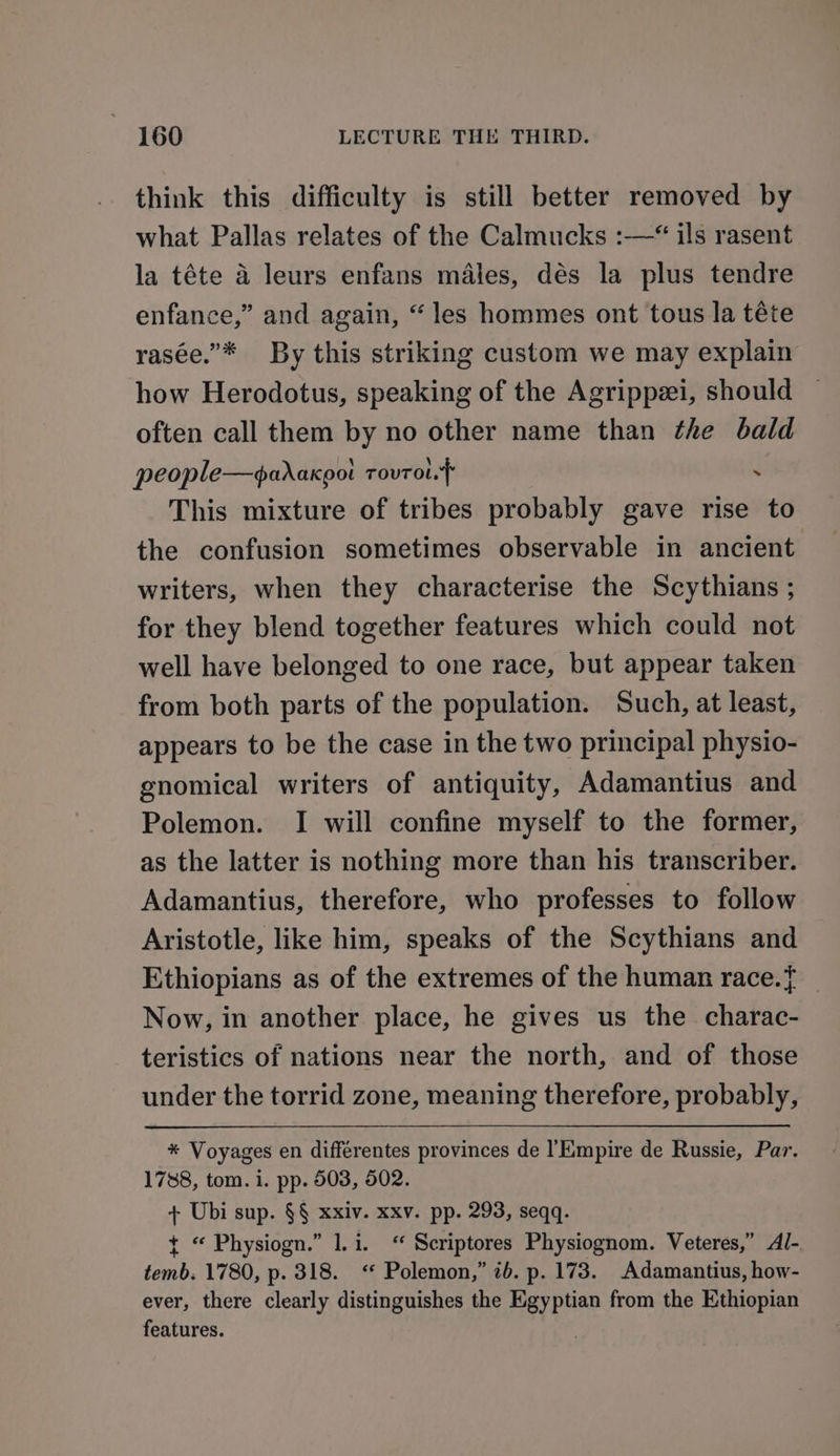 think this difficulty is still better removed by what Pallas relates of the Calmucks :—* ils rasent la téte 4 leurs enfans males, dés la plus tendre enfance,” and again, “les hommes ont tous la téte rasée.”* By this striking custom we may explain how Herodotus, speaking of the Agrippzei, should often call them by no other name than the bald people—adaxpot rouTol.} . This mixture of tribes probably gave rise to the confusion sometimes observable in ancient writers, when they characterise the Scythians ; for they blend together features which could not well have belonged to one race, but appear taken from both parts of the population. Such, at least, appears to be the case in the two principal physio- gnomical writers of antiquity, Adamantius and Polemon. I will confine myself to the former, as the latter is nothing more than his transcriber. Adamantius, therefore, who professes to follow Aristotle, like him, speaks of the Scythians and Ethiopians as of the extremes of the human race.} | Now, in another place, he gives us the charac- teristics of nations near the north, and of those under the torrid zone, meaning therefore, probably, * Voyages en différentes provinces de l'KEmpire de Russie, Par. 1788, tom. i. pp. 503, 502. + Ubi sup. §§ xxiv. xxv. pp. 293, seqq. t “ Physiogn.” 1.i. “ Scriptores Physiognom. Veteres,” Al- temb. 1780, p. 318. “ Polemon,” ib. p. 173. Adamantius, how- ever, there clearly distinguishes the Egyptian from the Ethiopian features. :