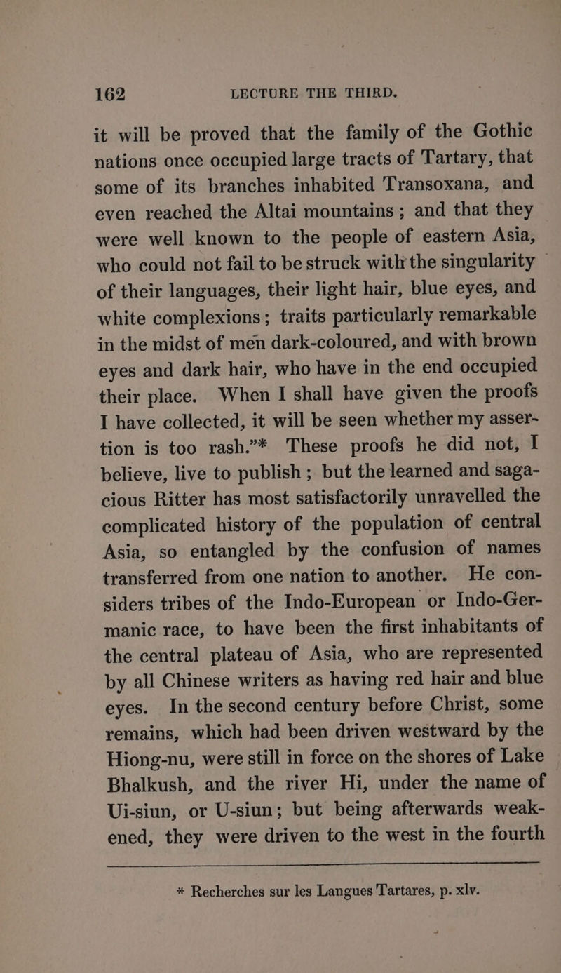 it will be proved that the family of the Gothic nations once occupied large tracts of Tartary, that some of its branches inhabited Transoxana, and even reached the Altai mountains ; and that they were well known to the people of eastern Asia, who could not fail to be struck with the singularity of their languages, their light hair, blue eyes, and white complexions ; traits particularly remarkable in the midst of men dark-coloured, and with brown eyes and dark hair, who have in the end occupied their place. When I shall have given the proofs I have collected, it will be seen whether my asser- tion is too rash.”* These proofs he did not, I believe, live to publish ; but the learned and saga- cious Ritter has most satisfactorily unravelled the complicated history of the population of central Asia, so entangled by the confusion of names transferred from one nation to another. He con- siders tribes of the Indo-European or Indo-Ger- manic race, to have been the first inhabitants of the central plateau of Asia, who are represented by all Chinese writers as having red hair and blue eyes. In the second century before Christ, some remains, which had been driven westward by the Hiong-nu, were still in force on the shores of Lake Bhalkush, and the river Hi, under the name of Ui-siun, or U-siun; but being afterwards weak- ened, they were driven to the west in the fourth * Recherches sur les Langues Tartares, p. xlv.