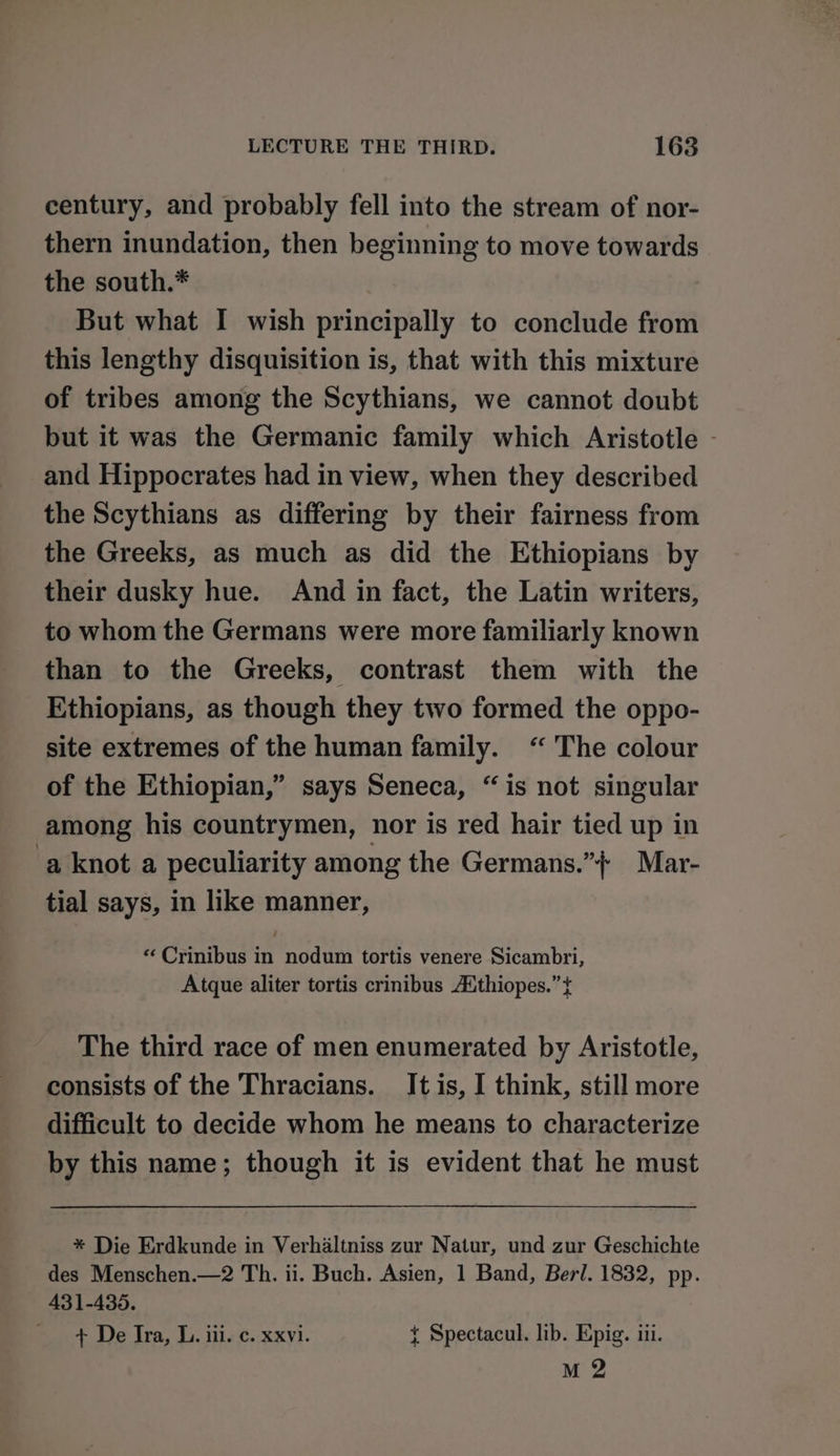 century, and probably fell into the stream of nor- thern inundation, then beginning to move towards the south.* But what I wish principally to conclude from this lengthy disquisition is, that with this mixture of tribes among the Scythians, we cannot doubt but it was the Germanic family which Aristotle - and Hippocrates had in view, when they described the Scythians as differing by their fairness from the Greeks, as much as did the Ethiopians by their dusky hue. And in fact, the Latin writers, to whom the Germans were more familiarly known than to the Greeks, contrast them with the Ethiopians, as though they two formed the oppo- site extremes of the human family. “ The colour of the Ethiopian,” says Seneca, “is not singular among his countrymen, nor is red hair tied up in ‘a knot a peculiarity among the Germans.” Mar- tial says, in like manner, «Crinibus in nodum tortis venere Sicambri, Atque aliter tortis crinibus AXthiopes.” + The third race of men enumerated by Aristotle, consists of the Thracians. It is, I think, still more difficult to decide whom he means to characterize by this name; though it is evident that he must * Die Erdkunde in Verhaltniss zur Natur, und zur Geschichte des Menschen.—2 Th. ii. Buch. Asien, 1 Band, Berl. 1832, pp. 431-435. + De Ira, I. iii. c. xxvi. { Spectacul. lib. Epig. iii. M 2