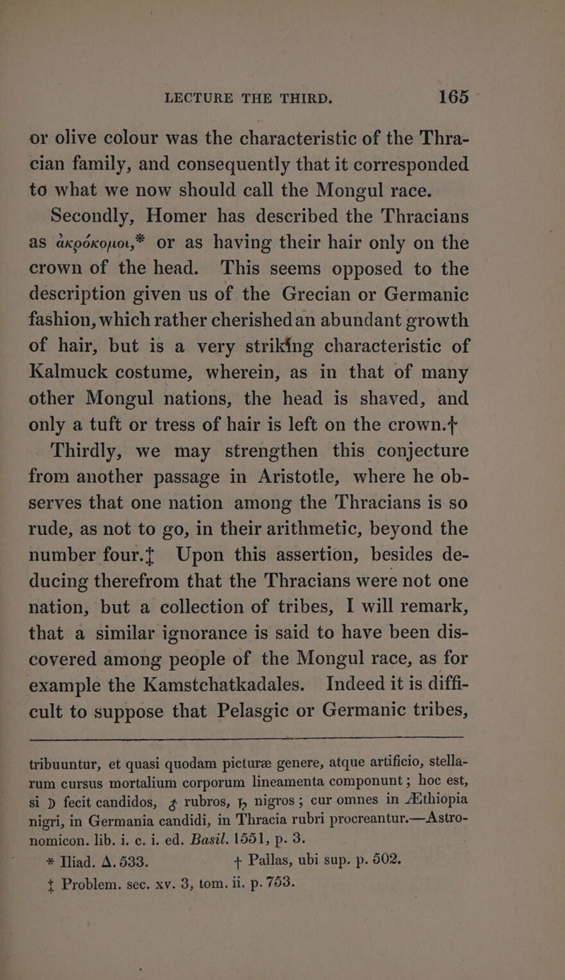 or olive colour was the characteristic of the Thra- cian family, and consequently that it corresponded to what we now should call the Mongul race. Secondly, Homer has described the Thracians aS axpoxouo,* or as having their hair only on the crown of the head. This seems opposed to the description given us of the Grecian or Germanic fashion, which rather cherished an abundant growth of hair, but is a very striking characteristic of Kalmuck costume, wherein, as in that of many other Mongul nations, the head is shaved, and only a tuft or tress of hair is left on the crown.+ Thirdly, we may strengthen this conjecture from another passage in Aristotle, where he ob- serves that one nation among the Thracians is so rude, as not to go, in their arithmetic, beyond the number four.t Upon this assertion, besides de- ducing therefrom that the Thracians were not one nation, but a collection of tribes, I will remark, that a similar ignorance is said to have been dis- covered among people of the Mongul race, as for example the Kamstchatkadales. Indeed it is diffi- cult to suppose that Pelasgic or Germanic tribes, tribuuntur, et quasi quodam picture genere, atque artificio, stella- rum cursus mortalium corporum lineamenta componunt ; hoc est, si ) fecit candidos, g rubros, , nigros; cur omnes in Authiopia nigri, in Germania candidi, in Thracia rubri procreantur.—Astro- nomicon. lib. i. c. i. ed. Basil. 1551, p. 3. * Tliad. A. 533. + Pallas, ubi sup. p. 502. t Problem. sec. xv. 3, tom. il. p. 753.