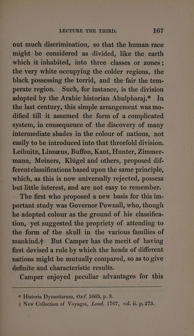 out much discrimination, so that the human race might be considered as divided, like the earth which it inhabited, into three classes or zones; the very white occupying the colder regions, the black possessing the torrid, and the fair the tem- perate region. Such, for instance, is the division adopted by the Arabic historian Abulpharaj.* In the last century, this simple arrangement was mo- dified till it assumed the form of a complicated system, in consequence of the discovery of many intermediate shades in the colour of nations, not easily to be introduced into that threefold division. Leibnitz, Linnzus, Buffon, Kant, Hunter, Zimmer- mann, Meiners, Kliigel and others, proposed dif- ferent classifications based upon the same principle, which, as this is now universally rejected, possess but little interest, and are not easy to remember. The first who proposed a new basis for this im- portant study was Governor Pownall, who, though he adopted colour as the ground of his classifica- tion, yet suggested the propriety of attending to the form of the skull in the various families of mankind.f But Camper has the merit of having first devised a rule by which the heads of different nations might be mutually compared, so as to give definite and characteristic results. Camper enjoyed peculiar advantages for this * Historia Dynastiarum, Oxf. 1663, p. 3. + New Collection of Voyages, Lond. 1767, vol. ii. p. 273.