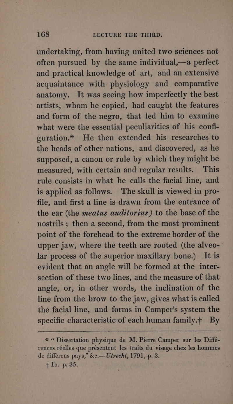 undertaking, from having united two sciences not often pursued by the same individual,—a perfect and practical knowledge of art, and an extensive acquaintance with physiology and comparative anatomy. It was seeing how imperfectly the best artists, whom he copied, had caught the features _ and form of the negro, that led him to examine what were the essential peculiarities of his confi- guration.* He then extended his researches to the heads of cther nations, and discovered, as he supposed, a canon or rule by which they might be measured, with certain and regular results. This rule consists in what he calls the facial line, and is applied as follows. The skull is viewed in pro- file, and first a line is drawn from the entrance of the ear (the meatus auditorius) to the base of the nostrils ; then a second, from the most prominent point of the forehead to the extreme border of the upper jaw, where the teeth are rooted (the alveo-— lar process of the superior maxillary bone.) It is evident that an angle will be formed at the inter- section of these two lines, and the measure of that angle, or, in other words, the inclination of the line from the brow to the jaw, gives what is called the facial line, and forms in Camper’s system the specific characteristic of each human family.{ By * « Dissertation physique de M. Pierre Camper sur les Diffé- rences réelles que présentent les traits du visage chez les hommes de differens pays,” &amp;c.— Utrecht, 1791, p. 3. + Ib. p. 35.