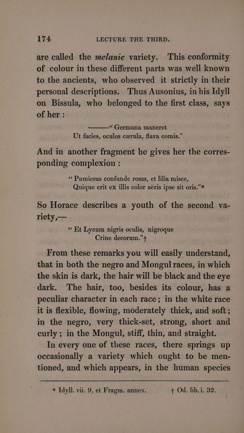 are called the melanie variety. This conformity of colour in these different parts was well known to the ancients, who observed it strictly in their personal descriptions. Thus Ausonius, in his Idyll on Bissula, who belonged to the first class, says — of her : “‘ Germana maneret Ut facies, oculos czerula, flava comis.” And in another fragment he gives her the corres- ponding complexion : « Pumiceas confunde rosas, et lilia misce, Quique erit ex illis color aéris ipse sit oris.”* So Horace describes a youth of the second ya- riety ,— « Kt Lycum nigris oculis, nigroque Crine decorum.” + From these remarks you will easily understand, that in both the negro and Mongul races, in which the skin is dark, the hair will be black and the eye dark. The hair, too, besides its colour, has a peculiar character in each race; in the white race it is flexible, flowing, moderately thick, and soft; in the negro, very thick-set, strong, short and curly ; in the Mongul, stiff, thin, and straight. In every one of these races, there springs up occasionally a variety which ought to be men- tioned, and which appears, in the human species * Idyll. vii. 9, et Fragm. annex. + Od. lib. i. 32.