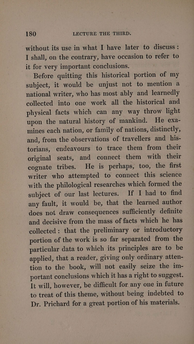 without its use in what I have later to discuss : I shall, on the contrary, have occasion to refer to it for very important conclusions. Before quitting this historical portion of my subject, it would be unjust not to mention a national writer, who has most ably and learnedly collected into one work all the historical and physical facts which can any way throw light upon the natural history of mankind. He exa- mines each nation, or family of nations, distinctly, and, from the observations of travellers and _ his- torians, endeavours to trace them from their original seats, and connect them with their cognate tribes. He is perhaps, too, the first writer who attempted to connect this science with the philological researches which formed the subject of our last lectures. If I had to find any fault, it would be, that the learned author does not draw consequences sufficiently definite and decisive from the mass of facts which he has collected: that the preliminary or introductory portion of the work is so far separated from the particular data to which its principles are to be applied, that a reader, giving only ordinary atten- tion to the book, will not easily seize the im- portant conclusions which it has a right to suggest. It will, however, be difficult for any one in future to treat of this theme, without being indebted to Dr. Prichard for a great portion of his materials.