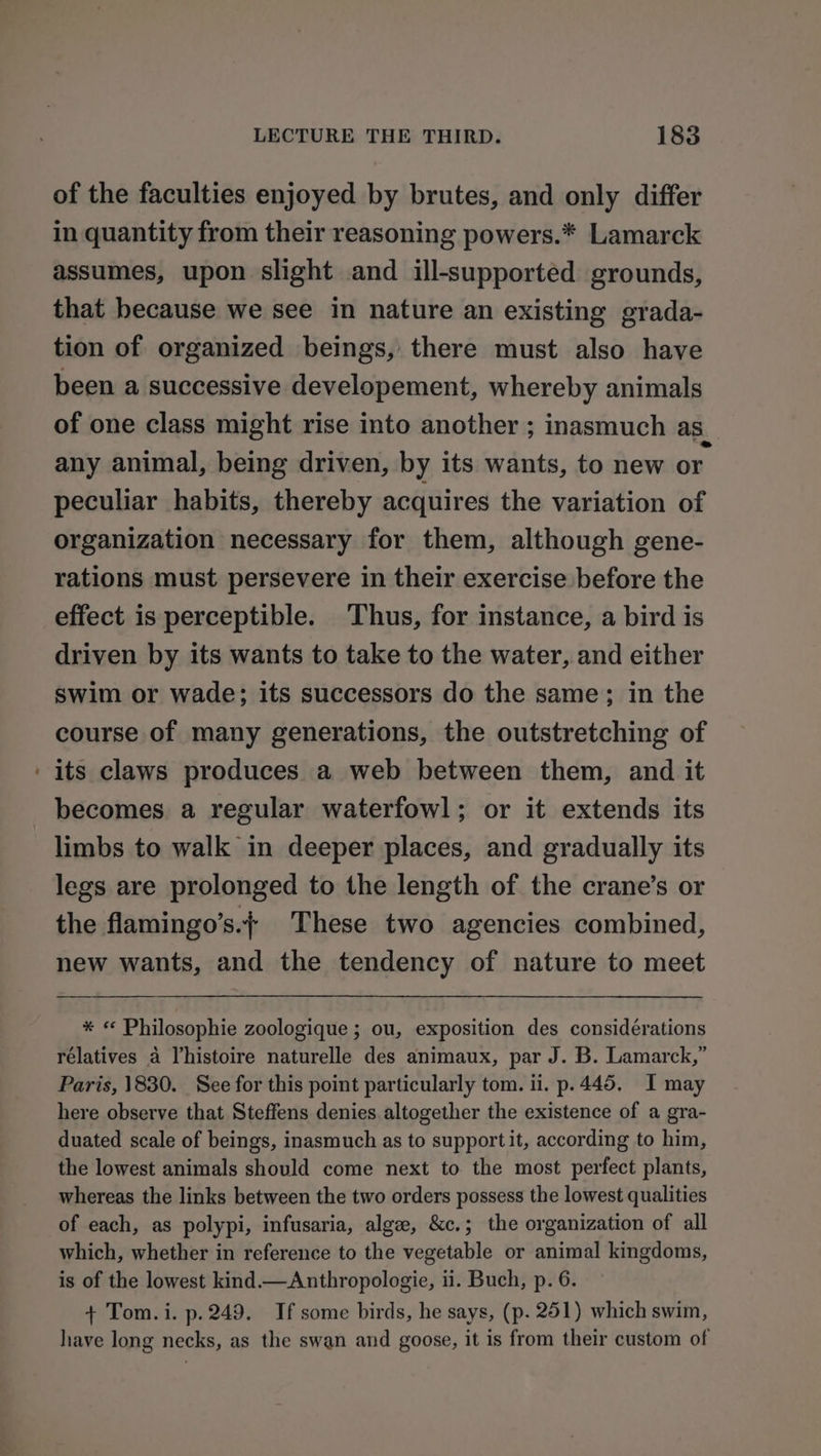 of the faculties enjoyed by brutes, and only differ in quantity from their reasoning powers.* Lamarck assumes, upon slight and ill-supported grounds, that because we see in nature an existing grada- tion of organized beings, there must also have been a successive developement, whereby animals of one class might rise into another ; inasmuch as any animal, being driven, by its wants, to new or peculiar habits, thereby acquires the variation of organization necessary for them, although gene- rations must persevere in their exercise before the effect is perceptible. Thus, for instance, a bird is driven by its wants to take to the water, and either Swim or wade; its successors do the same; in the course of many generations, the outstretching of ‘its claws produces a web between them, and it becomes a regular waterfowl; or it extends its limbs to walk in deeper places, and gradually its legs are prolonged to the length of the crane’s or the flamingo’s.+ These two agencies combined, new wants, and the tendency of nature to meet * « Philosophie zoologique ; ou, exposition des considérations rélatives a Vhistoire naturelle des animaux, par J. B. Lamarck,” Paris, 1830. See for this point particularly tom. ii. p.445. I may here observe that Steffens denies altogether the existence of a gra- duated scale of beings, inasmuch as to supportit, according to him, the lowest animals should come next to the most perfect plants, whereas the links between the two orders possess the lowest qualities of each, as polypi, infusaria, alge, &amp;c.; the organization of all which, whether in reference to the vegetable or animal kingdoms, is of the lowest kind.— Anthropologie, ii. Buch, p. 6. + Tom. i. p.249. If some birds, he says, (p. 251) which swim, have long necks, as the swan and goose, it is from their custom of