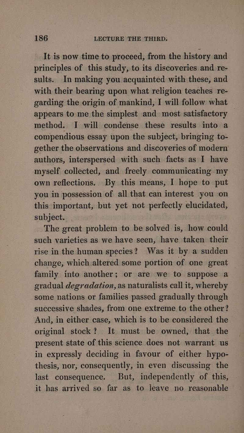 It is now time to proceed, from the history and principles of this study, to its discoveries and re- sults. In making you acquainted with these, and with their bearing upon what religion teaches re- garding the origin of mankind, I will follow what appears to me the simplest and most satisfactory — method. I will condense these results into a compendious essay upon the subject, bringing to- gether the observations and discoveries of modern authors, interspersed with such facts as I have myself collected, and freely communicating my own reflections. By this means, I hope to put you in possession of all that can interest you on this important, but yet not perfectly elucidated, subject. The great problem to be solved is, how could such varieties as we have seen, have taken their rise in the human species? Was it by a sudden change, which altered some portion of one great family into another; or are we to suppose a gradual degradation, as naturalists call it, whereby some nations or families passed gradually through successive shades, from one extreme to the other? And, in either case, which is to be considered the original stock? It must be owned, that the present state of this science does not warrant us in expressly deciding in favour of either hypo- thesis, nor, consequently, in even discussing the last consequence. But, independently of this, it has arrived so far as to leave no reasonable