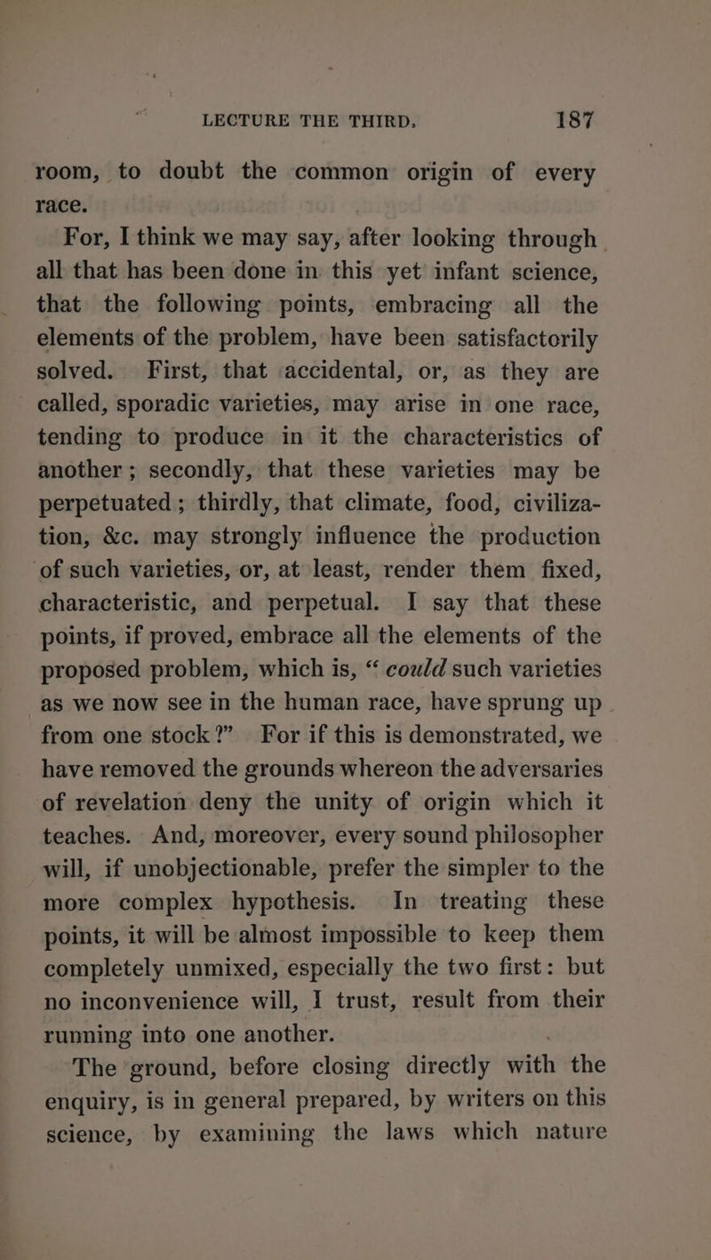 room, to doubt the common origin of every race. For, I think we may say, after looking through all that has been done in: this yet infant science, that the following points, embracing all the elements of the problem, have been satisfactorily solved. First, that accidental, or, as they are called, sporadic varieties, may arise in one race, tending to produce in it the characteristics of another ; secondly, that these varieties may be perpetuated ; thirdly, that climate, food, civiliza- tion, &amp;c. may strongly influence the production of such varieties, or, at least, render them fixed, characteristic, and perpetual. I say that these points, if proved, embrace all the elements of the proposed problem, which is, “ coud such varieties as we now see in the human race, have sprung up from one stock?” For if this is demonstrated, we have removed the grounds whereon the adversaries of revelation deny the unity of origin which it teaches. And, moreover, every sound philosopher will, if unobjectionable, prefer the simpler to the more complex hypothesis. In treating these points, it will be almost impossible to keep them completely unmixed, especially the two first: but no inconvenience will, I trust, result from their running into one another. The ground, before closing directly with the enquiry, is in general prepared, by writers on this science, by examining the laws which nature