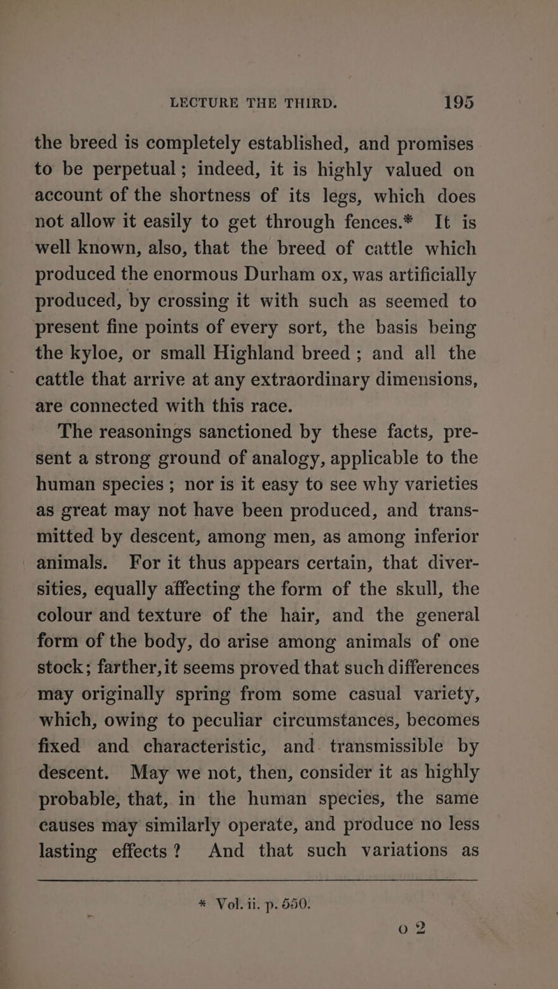 the breed is completely established, and promises to be perpetual; indeed, it is highly valued on account of the shortness of its legs, which does not allow it easily to get through fences.* It is well known, also, that the breed of cattle which produced the enormous Durham ox, was artificially produced, by crossing it with such as seemed to present fine points of every sort, the basis being the kyloe, or small Highland breed ; and all the cattle that arrive at any extraordinary dimensions, are connected with this race. The reasonings sanctioned by these facts, pre- sent a strong ground of analogy, applicable to the human species ; nor is it easy to see why varieties as great may not have been produced, and trans- mitted by descent, among men, as among inferior animals. For it thus appears certain, that diver- sities, equally affecting the form of the skull, the colour and texture of the hair, and the general form of the body, do arise among animals of one stock; farther,it seems proved that such differences may originally spring from some casual variety, which, owing to peculiar circumstances, becomes fixed and characteristic, and transmissible by descent. May we not, then, consider it as highly probable, that, in the human species, the same causes may similarly operate, and produce no less lasting effects? And that such variations as * Vol. il. p. 550.