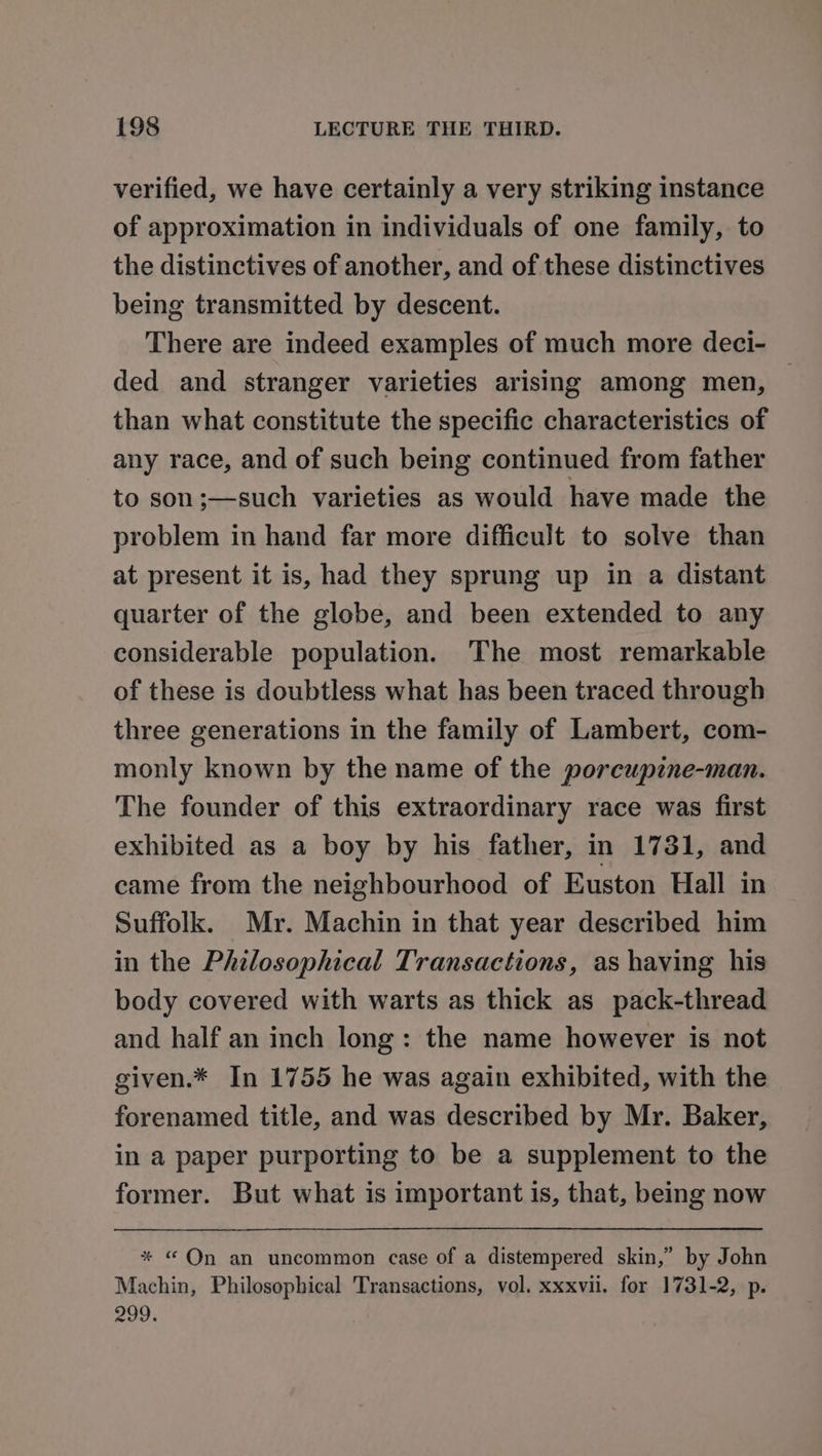 verified, we have certainly a very striking instance of approximation in individuals of one family, to the distinctives of another, and of these distinctives being transmitted by descent. There are indeed examples of much more deci- ded and stranger varieties arising among men, — than what constitute the specific characteristics of any race, and of such being continued from father to son;—such varieties as would have made the problem in hand far more difficult to solve than at present it is, had they sprung up in a distant quarter of the globe, and been extended to any considerable population. The most remarkable of these is doubtless what has been traced through three generations in the family of Lambert, com- monly known by the name of the porcupine-man. The founder of this extraordinary race was first exhibited as a boy by his father, in 1731, and came from the neighbourhood of Euston Hall in Suffolk. My. Machin in that year described him in the Philosophical Transactions, as having his body covered with warts as thick as pack-thread and half an inch long: the name however is not given.* In 1755 he was again exhibited, with the forenamed title, and was described by Mr. Baker, in a paper purporting to be a supplement to the former. But what is important is, that, being now * © On an uncommon case of a distempered skin,” by John Machin, Philosophical Transactions, vol. xxxvii. for 1731-2, p. 299,