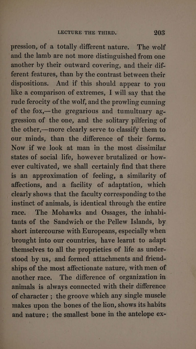 pression, of a totally different nature. The wolf and the lamb are not more distinguished from one another by their outward covering, and their dif- _ ferent features, than by the contrast between their dispositions. And if this should appear to you like a comparison of extremes, I will say that the rude ferocity of the wolf, and the prowling cunning of the fox,—the gregarious and tumultuary ag- gression of the one, and the solitary pilfering of the other,—more clearly serve to classify them to our minds, than the difference of their forms. Now if we lock at man in the most dissimilar states of social life, however brutalized or how- ever cultivated, we shall certainly find that there is an approximation of feeling, a similarity of affections, and a facility of adaptation, which clearly shows that the faculty corresponding to the instinct of animals, is identical through the entire race. ‘The Mohawks and Ossages, the inhabi- tants of the Sandwich or the Pellew Islands, by short intercourse with Europeans, especially when brought into our countries, have learnt to adapt themselves to all the proprieties of life as under- stood by us, and formed attachments and friend- ships of the most affectionate nature, with men of another race. The difference of organization in animals is always connected with their difference of character ; the groove which any single muscle makes upon the bones of the lion, shows its habits and nature; the smallest bone in the antelope ex-