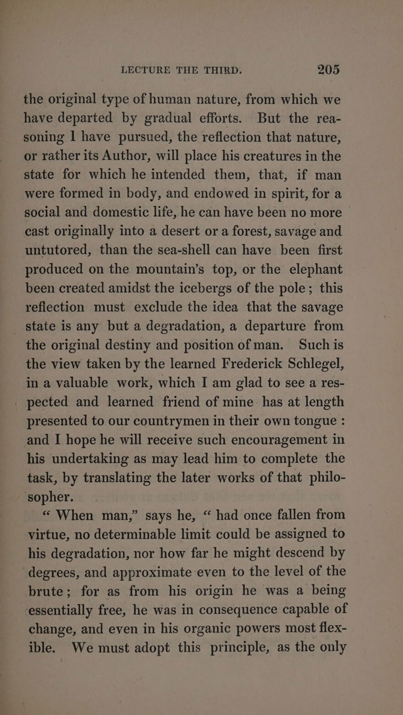 the original type of human nature, from which we have departed by gradual efforts. But the rea- soning | have pursued, the reflection that nature, or rather its Author, will place his creatures in the state for which he intended them, that, if man were formed in body, and endowed in spirit, for a social and domestic life, he can have been no more cast originally into a desert or a forest, savage and untutored, than the sea-shell can have been first produced on the mountain’s top, or the elephant been created amidst the icebergs of the pole; this reflection must exclude the idea that the savage state is any but a degradation, a departure from the original destiny and position of man. Such is the view taken by the learned Frederick Schlegel, in a valuable work, which I am glad to see a res- _ pected and learned friend of mine has at length presented to our countrymen in their own tongue : and I hope he will receive such encouragement in his undertaking as may lead him to complete the task, by translating the later works of that philo- _ sopher. «“ When man,” says he, “ had once fallen from virtue, no determinable limit could be assigned to his degradation, nor how far he might descend by ‘degrees, and approximate even to the level of the brute; for as from his origin he was a being essentially free, he was in consequence capable of change, and even in his organic powers most flex- ible. We must adopt this principle, as the only