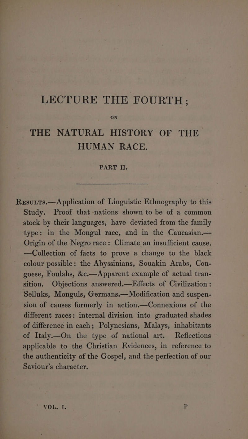 ON THE NATURAL HISTORY OF THE HUMAN RACE. PART II. Resutts.—Application of Linguistic Ethnography to this Study. Proof that -nations shown to be of a common stock by their languages, have deviated from the family type: in the Mongul race, and in the Caucasian.— Origin of the Negro race: Climate an insufficient cause. —Collection of facts to prove a change to the black colour possible: the Abyssinians, Souakin Arabs, Con- goese, Foulahs, &amp;c.—Apparent example of actual tran- sition. Objections answered.—Effects of Civilization : Selluks, Monguls, Germans.—Modification and suspen- sion of causes formerly in action.—Connexions of the different races: internal division into graduated shades of difference in each; Polynesians, Malays, inhabitants of Italy—On the type of national art. Reflections applicable to the Christian Evidences, in reference to the authenticity of the Gospel, and the perfection of our Saviour’s character. VOL. I. P