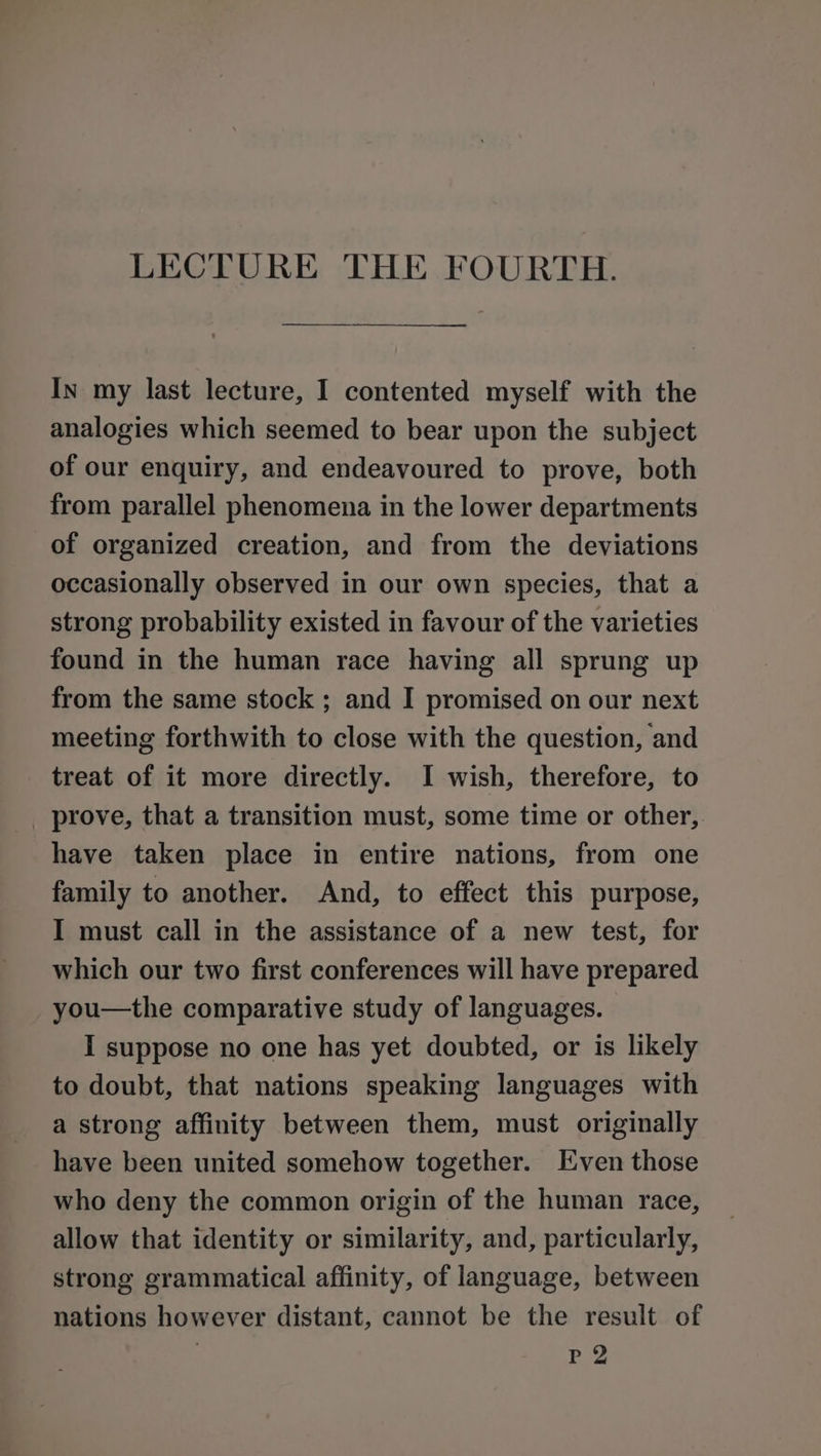 In my last lecture, I contented myself with the analogies which seemed to bear upon the subject of our enquiry, and endeavoured to prove, both from parallel phenomena in the lower departments of organized creation, and from the deviations occasionally observed in our own species, that a strong probability existed in favour of the varieties found in the human race having all sprung up from the same stock ; and I promised on our next meeting forthwith to close with the question, and treat of it more directly. I wish, therefore, to _ prove, that a transition must, some time or other, have taken place in entire nations, from one family to another. And, to effect this purpose, I must call in the assistance of a new test, for which our two first conferences will have prepared you—the comparative study of languages. I suppose no one has yet doubted, or is likely to doubt, that nations speaking languages with a strong affinity between them, must originally have been united somehow together. Even those who deny the common origin of the human race, allow that identity or similarity, and, particularly, strong grammatical affinity, of language, between nations however distant, cannot be the result of | P2