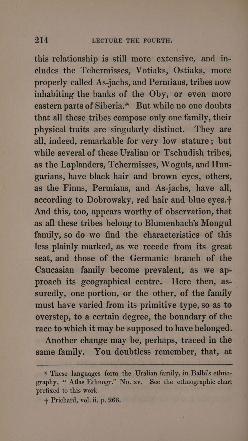 this relationship is still more extensive, and in- cludes the Tchermisses, Votiaks, Ostiaks, more properly called As-jachs, and Permians, tribes now inhabiting the banks of the Oby, or even more eastern parts of Siberia.* But while no one doubts _ that all these tribes compose only one family, their physical traits are singularly distinct. They are all, indeed, remarkable for very low stature; but while several of these Uralian or Tschudish tribes, as the Laplanders, Tchermisses, Woguls, and Hun- garians, have black hair and brown eyes, others, as the Finns, Permians, and As-jachs, have all, according to Dobrowsky, red hair and blue eyes.+ And this, too, appears worthy of observation, that as all these tribes belong to Blumenbach’s Mongul family, so do we find the characteristics of this less plainly marked, as we recede from its great seat, and those of the Germanic branch of the Caucasian family become prevalent, as we ap- proach its geographical centre. Here then, as- suredly, one portion, or the other, of the family must have varied from its primitive type, so as to overstep, to a certain degree, the boundary of the race to which it may be supposed to have belonged. Another change may be, perhaps, traced in the same family. You doubtless remember, that, at * These languages form the Uralian family, in Balbi’s ethno- graphy, “ Atlas Ethnogr.” No. xv. See the ethnographic chart prefixed to this work. + Prichard, vol. ii. p. 266.