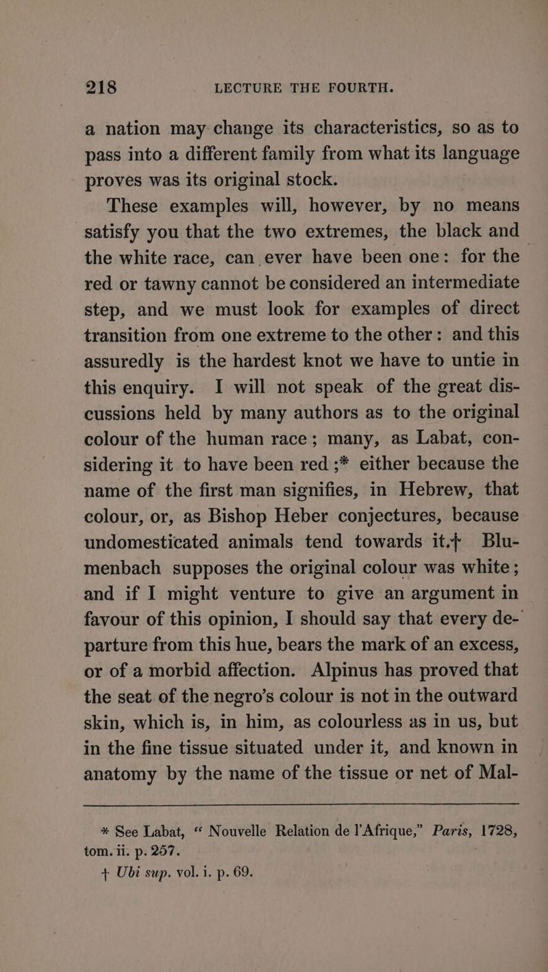 a nation may change its characteristics, so as to pass into a different family from what its language proves was its original stock. These examples will, however, by no means satisfy you that the two extremes, the black and the white race, can ever have been one: for the red or tawny cannot be considered an intermediate step, and we must look for examples of direct transition from one extreme to the other: and this assuredly is the hardest knot we have to untie in this enquiry. I will not speak of the great dis- cussions held by many authors as to the original colour of the human race; many, as Labat, con- sidering it to have been red ;* either because the name of the first man signifies, in Hebrew, that colour, or, as Bishop Heber conjectures, because undomesticated animals tend towards it. Blu- menbach supposes the original colour was white ; and if I might venture to give an argument in favour of this opinion, I should say that every de- parture from this hue, bears the mark of an excess, or of a morbid affection. Alpinus has proved that the seat of the negro’s colour is not in the outward skin, which is, in him, as colourless as in us, but in the fine tissue situated under it, and known in anatomy by the name of the tissue or net of Mal- * See Labat, “‘ Nouvelle Relation de l'Afrique,” Paris, 1728, tom. ii. p. 257. + Ubi sup. vol. i. p. 69.