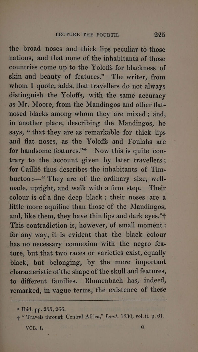 the broad noses and thick lips peculiar to those nations, and that none of the inhabitants of those countries come up to the Yoloffs for blackness of skin and beauty of features.” The writer, from whom I quote, adds, that travellers do not always distinguish the Yoloffs, with the same accuracy as Mr. Moore, from the Mandingos and other flat- nosed blacks among whom they are mixed; and, in another place, describing the Mandingos, he says, “ that they are as remarkable for thick lips and flat noses, as the Yoloffs and Foulahs are for handsome features.”* Now this is quite con- trary to the account given by later travellers ; for Caillié thus describes the inhabitants of Tim- buctoo :—*“ They are of the ordinary size, well- made, upright, and walk with a firm step. Their colour is of a fine deep black; their noses are a little more aquiline than those of the Mandingos, and, like them, they have thin lips and dark eyes.”+ This contradiction is, however, of small moment : for any way, it is evident that the black colour has no necessary connexion with the negro fea- ture, but that two races or varieties exist, equally black, but belonging, by the more important characteristic of the shape of the skull and features, to different families. Blumenbach has, indeed, remarked, in vague terms, the existence of these * Ibid. pp. 255, 266. + “ Travels through Central Africa,” Lond. 1830, vol. ii. p. 61. VOL. I. Q