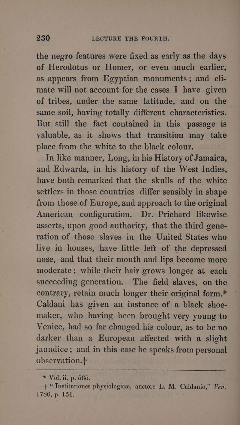 the negro features were fixed as early as the days of Herodotus or Homer, or even much earlier, as appears from Egyptian monuments; and cli- mate will not account for the cases I have given of tribes, under the same latitude, and on the same soil, having totally different characteristics. But still the fact contained in this passage is valuable, as it shows that transition may take place from the white to the black colour. In like manner, Long, in his History of Jamaica, and Edwards, in his history of the West Indies, have both remarked that the skulls of the white settlers in those countries differ sensibly in shape from those of Europe, and approach to the original American configuration. Dr. Prichard likewise asserts, upon good authority, that the third gene- ration of those slaves in the United States who live in houses, have little left of the depressed nose, and that their mouth and lips become more moderate ; while their hair grows longer at each succeeding generation. The field slaves, on the contrary, retain much longer their original form.* Caldani has given an instance of a black shoe- maker, who having been brought very young to Venice, had so far changed his colour, as to be no darker than a European affected with a slight jaundice; and in this case he speaks from personal observation.+ } * Vol. ii, p. 565. + “ Institutiones physiologice, auctore L. M. Caldanio,” Ven. 1786, p. 151.