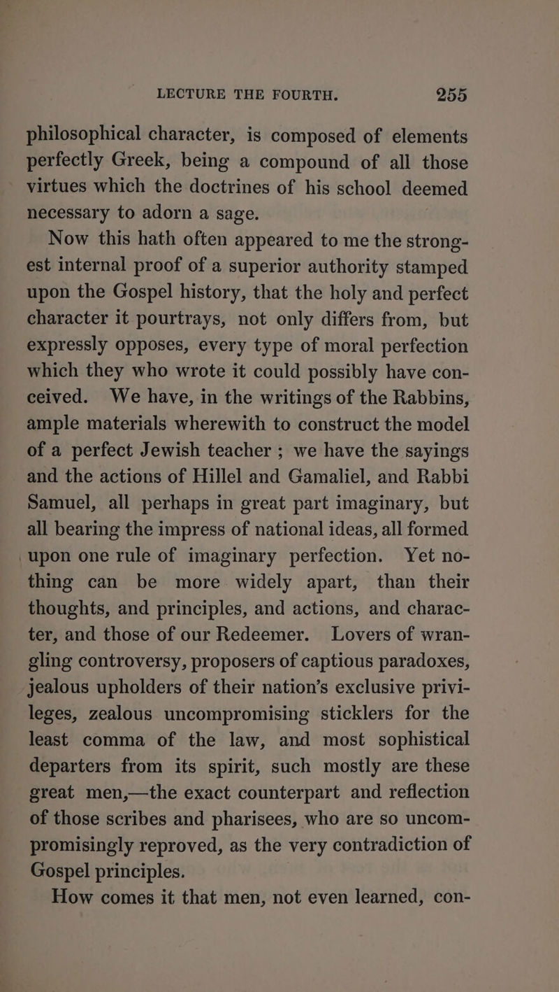 philosophical character, is composed of elements perfectly Greek, being a compound of all those virtues which the doctrines of his school deemed necessary to adorn a sage. Now this hath often appeared to me the strong- est internal proof of a superior authority stamped upon the Gospel history, that the holy and perfect character it pourtrays, not only differs from, but expressly opposes, every type of moral perfection which they who wrote it could possibly have con- ceived. We have, in the writings of the Rabbins, ample materials wherewith to construct the model of a perfect Jewish teacher ; we have the sayings and the actions of Hillel and Gamaliel, and Rabbi Samuel, all perhaps in great part imaginary, but all bearing the impress of national ideas, all formed upon one rule of imaginary perfection. Yet no- thing can be more widely apart, than their thoughts, and principles, and actions, and charac- ter, and those of our Redeemer. Lovers of wran- gling controversy, proposers of captious paradoxes, jealous upholders of their nation’s exclusive privi- leges, zealous uncompromising sticklers for the least comma of the law, and most sophistical departers from its spirit, such mostly are these great men,—the exact counterpart and reflection of those scribes and pharisees, who are so uncom- promisingly reproved, as the very contradiction of Gospel principles. How comes it that men, not even learned, con-