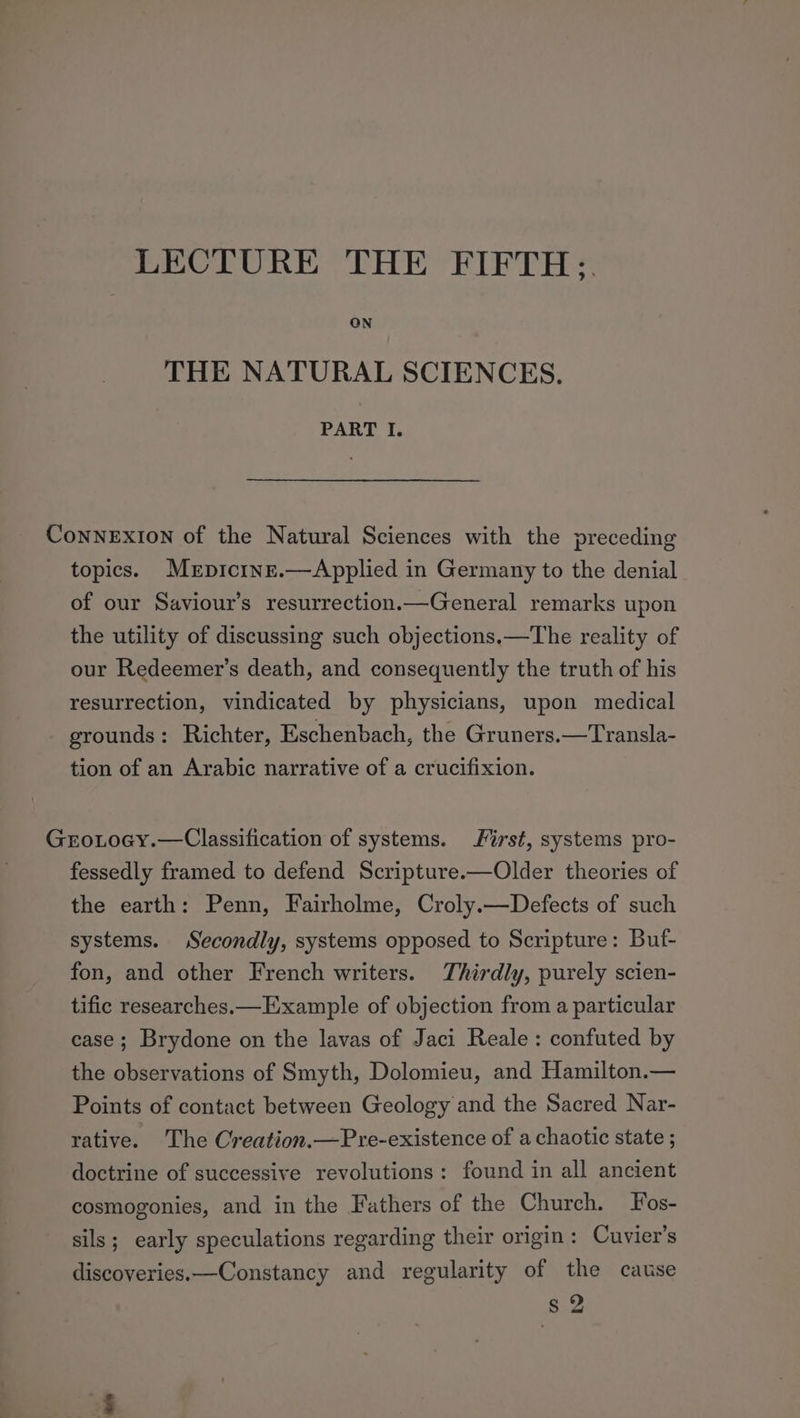 THE NATURAL SCIENCES. PART I. ConNneExIon of the Natural Sciences with the preceding topics. Mrpicine.—Applied in Germany to the denial of our Saviour’s resurrection.—General remarks upon the utility of discussing such objections.—The reality of our Redeemer’s death, and consequently the truth of his resurrection, vindicated by physicians, upon medical grounds: Richter, Eschenbach, the Gruners.—Transla- tion of an Arabic narrative of a crucifixion. Grotocy.—Classification of systems. First, systems pro- fessedly framed to defend Scripture.—Older theories of the earth: Penn, Fairholme, Croly.—Defects of such systems. Secondly, systems opposed to Scripture: Buf- fon, and other French writers. Thirdly, purely scien- tific researches.— Example of objection from a particular case; Brydone on the lavas of Jaci Reale : confuted by the observations of Smyth, Dolomieu, and Hamilton.— Points of contact between Geology and the Sacred Nar- rative. The Creation.—Pre-existence of a chaotic state ; doctrine of successive revolutions: found in all ancient cosmogonies, and in the Fathers of the Church. Fos- sils; early speculations regarding their origin: Cuvier’s discoveries.—Constancy and regularity of the cause