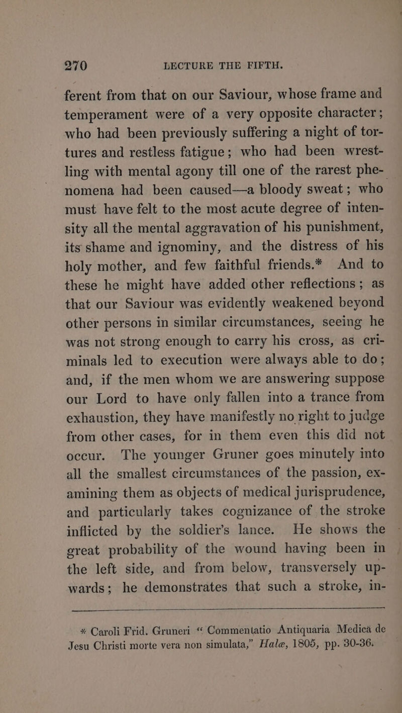 ferent from that on our Saviour, whose frame and temperament were of a very opposite character ; who had been previously suffering a night of tor- tures and restless fatigue; who had been wrest- ling with mental agony till one of the rarest phe- _ nomena had been caused—a bloody sweat ; who must have felt to the most acute degree of inten- sity all the mental aggravation of his punishment, its shame and ignominy, and the distress of his holy mother, and few faithful friends.* And to these he might have added other reflections ; as that our Saviour was evidently weakened beyond other persons in similar circumstances, seeing he was not strong enough to carry his cross, as cri- minals led to execution were always able to do; and, if the men whom we are answering suppose our Lord to have only fallen into a trance from exhaustion, they have manifestly no right to judge from other cases, for in them even this did not occur. The younger Gruner goes minutely into all the smallest circumstances of the passion, ex- amining them as objects of medical jurisprudence, and particularly takes cognizance of the stroke inflicted by the soldier's lance. He shows the great probability of the wound having been in the left side, and from below, transversely up- wards; he demonstrates that such a stroke, in- * Caroli Frid. Gruneri “ Commentatio Antiquaria Medica de Jesu Christi morte vera non simulata,” Hale, 1805, pp. 30-36.