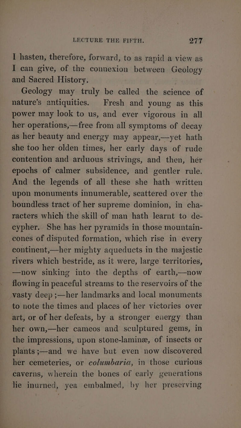 I hasten, therefore, forward, to as rapid a view as I can give, of the connexion between Geology and Sacred History. Geology may truly be called the science of nature’s antiquities. Fresh and young as this power may look to us, and ever vigorous in all her operations,—free from all symptoms of decay as her beauty and energy may appear,—yet hath she too her olden times, her early days of rude contention and arduous strivings, and then, her epochs of calmer subsidence, and gentler rule. And the legends of all these she hath written upon monuments innumerable, scattered over the boundless tract of her supreme dominion, in cha- racters which the skill of man hath learnt to de- cypher. She has her pyramids in those mountain- cones of disputed formation, which rise in every continent,—her mighty aqueducts in the majestic rivers which bestride, as it were, large territories, —now sinking into the depths of earth,—now flowing in peaceful streams to the reservoirs of the __vasty deep ;—her landmarks and local monuments to note the times and places of her victories over art, or of her defeats, by a stronger energy than her own,—her cameos and sculptured gems, in the impressions, upon stone-laminz, of insects or plants ;—and we have but even now discovered her cemeteries, or columbaria, in those curious caverns, wherein the bones of early generations lie inurned, yea embalmed, by her preserving