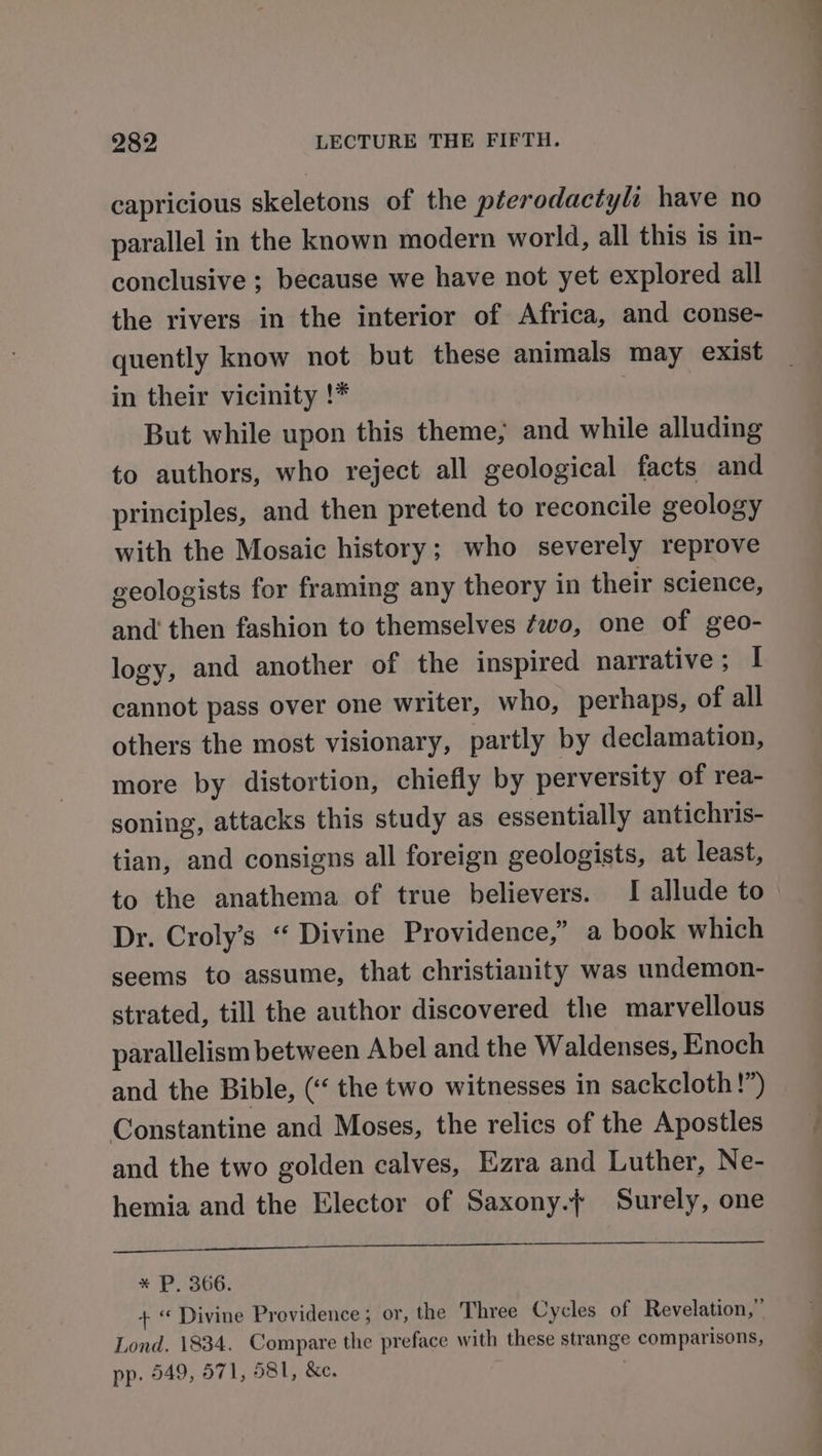 capricious skeletons of the pterodactyli have no parallel in the known modern world, all this is in- conclusive ; because we have not yet explored all the rivers in the interior of Africa, and conse- quently know not but these animals may exist in their vicinity !* But while upon this theme; and while alluding to authors, who reject all geological facts and principles, and then pretend to reconcile geology with the Mosaic history; who severely reprove geologists for framing any theory in their science, and then fashion to themselves ¢wo, one of geo- logy, and another of the inspired narrative; I cannot pass over one writer, who, perhaps, of all others the most visionary, partly by declamation, more by distortion, chiefly by perversity of rea- soning, attacks this study as essentially antichris- tian, and consigns all foreign geologists, at least, to the anathema of true believers. I allude to Dr. Croly’s “ Divine Providence,” a book which seems to assume, that christianity was undemon- strated, till the author discovered the marvellous parallelism between Abel and the Waldenses, Enoch and the Bible, (« the two witnesses in sackcloth !”) Constantine and Moses, the relics of the Apostles and the two golden calves, Ezra and Luther, Ne- hemia and the Elector of Saxony.f Surely, one wily’ oo ie io Dee ee ee x P. 366. + « Divine Providence; or, the Three Cycles of Revelation,” Lond. 1834. Compare the preface with these strange comparisons, pp. 549, 571, 581, &amp;e.