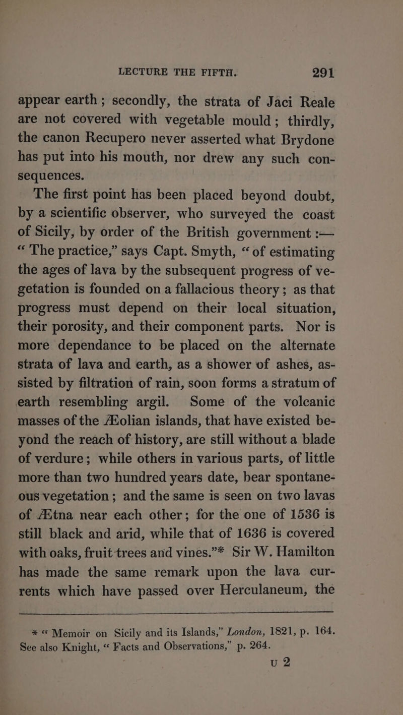 appear earth ; secondly, the strata of Jaci Reale are not covered with vegetable mould ; thirdly, the canon Recupero never asserted what Brydone has put into his mouth, nor drew any such con- sequences. The first point has been placed beyond doubt, by a scientific observer, who surveyed the coast of Sicily, by order of the British government :— “The practice,” says Capt. Smyth, “of estimating the ages of lava by the subsequent progress of ve- getation is founded on a fallacious theory; as that progress must depend on their local situation, their porosity, and their component parts. Nor is more dependance to be placed on the alternate strata of lava and earth, as a shower of ashes, as- sisted by filtration of rain, soon forms a stratum of earth resembling argil. Some of the volcanic masses of the A®olian islands, that have existed be- yond the reach of history, are still without a blade of verdure; while others in various parts, of little more than two hundred years date, bear spontane- ous vegetation ; and the same is seen on two lavas of AXtna near each other; for the one of 1536 is still black and arid, while that of 1636 is covered with oaks, fruit trees and vines.”* Sir W. Hamilton has made the same remark upon the lava cur- rents which have passed over Herculaneum, the * “© Memoir on Sicily and its Islands,” London, 1821, p. 164. See also Knight, “ Facts and Observations,” p. 264. ; u 2