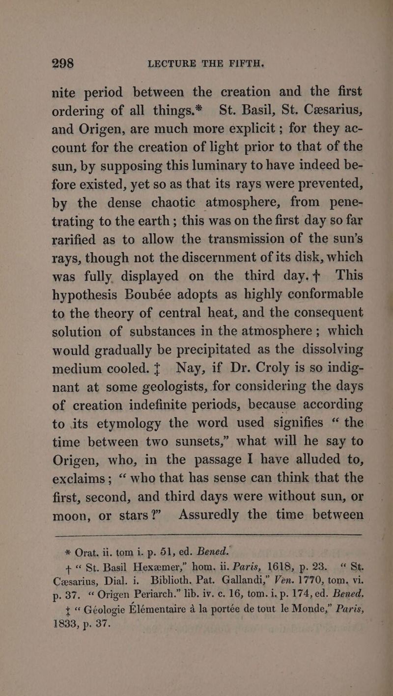 nite period between the creation and the first ordering of all things.* St. Basil, St. Ceesarius, and Origen, are much more explicit ; for they ac- count for the creation of light prior to that of the sun, by supposing this luminary to have indeed be- — fore existed, yet so as that its rays were prevented, by the dense chaotic atmosphere, from pene- trating to the earth; this was on the first day so far rarified as to allow the transmission of the sun’s rays, though not the discernment of its disk, which was fully displayed on the third day.}+ This hypothesis Boubée adopts as highly conformable to the theory of central heat, and the consequent solution of substances in the atmosphere ; which would gradually be precipitated as the dissolving medium cooled. t+ Nay, if Dr. Croly is so indig- nant at some geologists, for considering the days of creation indefinite periods, because according to its etymology the word used signifies “ the time between two sunsets,” what will he say to Origen, who, in the passage I have alluded to, exclaims; “ who that has sense can think that the first, second, and third days were without sun, or moon, or stars?” Assuredly the time between * Orat. ii. tom i. p. 51, ed. Bened. + “© St. Basil Hexemer,” hom. il. Paris, 1618, p. 23. “ St. Cesarius, Dial. i. Biblioth. Pat. Gallandi,” Ven. 1770, tom. vi. p. 37. “ Origen Periarch.” lib. iv. c. 16, tom. 1. p. 174, ed. Bened. t “ Geologie Elémentaire a la portée de tout le Monde,” Paris, 1833, p. 37.